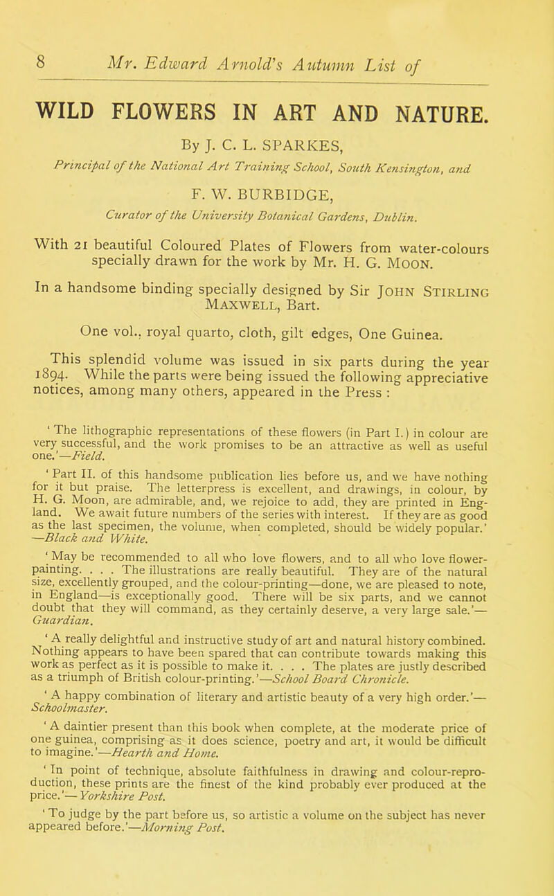 WILD FLOWERS IN ART AND NATURE. By J. C. L. SPARKES, Principal of the National Art Training School, South Kensington, and F. W. BURBIDGE, Curator of the University Botanical Gardens, Dublin. With 21 beautiful Coloured Plates of Flowers from water-colours specially drawn for the work by Mr. H. G. Moon. In a handsome binding specially designed by Sir John Stirling Maxwell, Bart. One vol., royal quarto, cloth, gilt edges, One Guinea. This splendid volume was issued in six parts during the year 1894. While the parts were being issued the following appreciative notices, among many others, appeared in the Press : ‘ The lithographic representations of these flowers (in Part I.) in colour are very successful, and the work promises to be an attractive as well as useful one.’—Field. ‘ Part II. of this handsome publication lies before us, and we have nothing for it but praise. The letterpress is excellent, and drawings, in colour, by H. G. Moon, are admirable, and, we rejoice to add, they are printed in Eng- land. We await future numbers of the series with interest. If they are as good as the last specimen, the volume, when completed, should be widely popular.' —Black and White. ‘ May be recommended to all who love flowers, and to all who love flower- painting. . . . The illustrations are really beautiful. They are of the natural size, excellently grouped, and the colour-printing—done, we are pleased to note, in England—is exceptionally good. There will be six parts, and we cannot doubt that they will command, as they certainly deserve, a very large sale.'— Guardian. ‘ A really delightful and instructive study of art and natural history combined. Nothing appears to have been spared that can contribute towards making this work as perfect as it is possible to make it. . . . The plates are justly described as a triumph of British colour-printing.'—School Board Chronicle. ‘ A happy combination of literary and artistic beauty of a very high order.'— Schoolmaster. ‘ A daintier present than this book when complete, at the moderate price of one guinea, comprising as it does science, poetry and art, it would be difficult to imagine.'—Hearth and Home. ‘ In point of technique, absolute faithfulness in drawing and colour-repro- duction, these prints are the finest of the kind probably ever produced at the price.'— Yorkshire Post. ' To judge by the part before us, so artistic a volume on the subject has never appeared before.'—Morning Post.