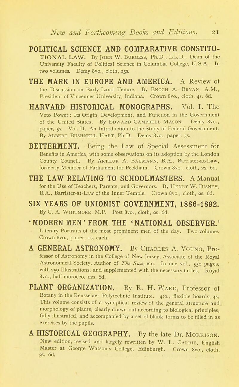 POLITICAL SCIENCE AND COMPARATIVE CONSTITU- TIONAL LAW. By John W. Burgess, Ph.D., LL.D., Dean of the University Faculty of Political Science in Columbia College, U.S.A. In two volumes. Demy 8vo., cloth, 25s. THE MARK IN EUROPE AND AMERICA. A Review ot the Discussion on Early Land Tenure. By Enoch A. Bryan, A.M., President of Vincennes University, Indiana. Crown 8vo., cloth, 4s. 6d. HARVARD HISTORICAL MONOGRAPHS. Vol. I. The Veto Power: Its Origin, Development, and Function in the Government of the United States. By Edward Campbell Mason. Demy 8vo., paper, 5s. Vol. II. An Introduction to the Study of Federal Government. By Albert Bushnell Hart, Ph.D. Demy 8vo., paper, 5s. BETTERMENT. Being the Law of Special Assessment for Benefits in America, with some observations on its adoption by the London County Council. By Arthur A. Baumann, B.A. , Barrister-at-Law, formerly Member of Parliament for Peckham. Crown 8vo., cloth, 2S. 6d. THE LAW RELATING TO SCHOOLMASTERS. A Manual for the Use of Teachers, Parents, and Governors. By Henry W. Disney, B.A., Barrister-at-Law of the Inner Temple. Crown 8vo., cloth, 2S. 6d. SIX YEARS OF UNIONIST GOVERNMENT, 1886-1892. By C. A. Whitmore, M.P. Post 8vo., cloth, 2s. 6d. ‘ MODERN MEN ’ FROM THE ‘NATIONAL OBSERVER.’ Literary Portraits of the most prominent men of the day. Two volumes Crown 8vo., paper, is. each. A GENERAL ASTRONOMY. By Charles A. Young, Pro- fessor of Astronomy in the College of New Jersey, Associate of the Royal Astronomical Society, Author of The Sun, etc. In one vol., 550 pages, with 250 Illustrations, and supplemented with the necessary tables. Royal 8vo., half morocco, 12s. 6d. PLANT ORGANIZATION. By R. H. Ward, Professor of Botany in the Rensselaer Polytechnic Institute. 4to., flexible boards, 4s. Phis volume consists of a synoptical review of the general structure and morphology of plants, clearly drawn out according to biological principles, fully illustrated, and accompanied by a set of blank forms to be fllled in as exercises by the pupils. A HISTORICAL GEOGRAPHY. By the late Dr. Morrison. New edition, revised and largely rewritten by W. L. Carrie, English Master at George Watson’s College, Edinburgh. Crown 8vo., cloth, 3S. 6d.