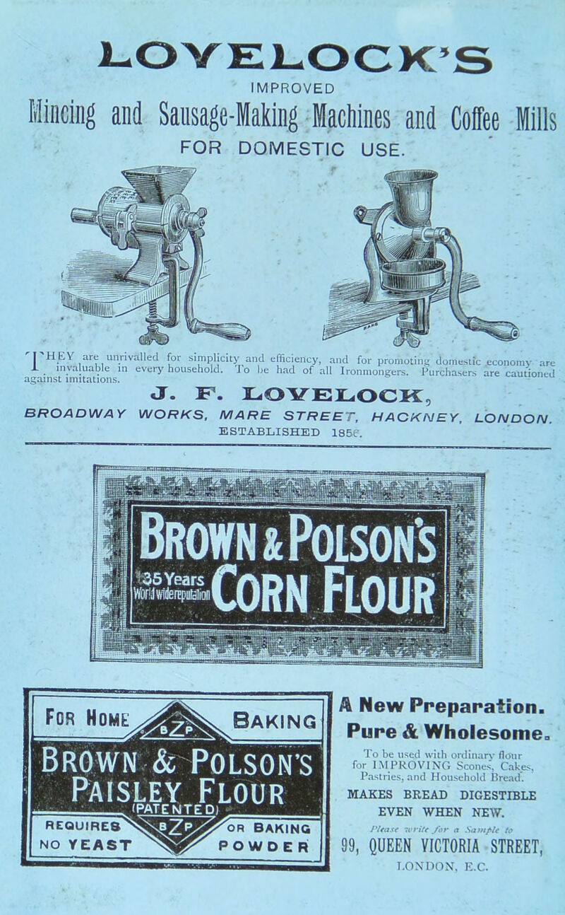 5 IMPROVED Mincing and Sausage-Making Machines and Coffee Mills FOR DOMESTIC USE. I HEY are unrivalled for simplicity and efficiency, and for promoting domestrc X invaluable m every household. To he had of all Ironmongers. Purchasers against imitations. .econom)- are are cautioned J. F. LOYELOCK, BROADWAY WORKS, MARE STREET, HACKNEY, LONDON. ESTABLISHED 185e. Brown & PoLsoN’s Paisley Flour (PATENTED! MtauiRES BAKI^ NO YEAST POWDER Baking A New Preparation. Pure & Wholesome. To be used with ordinarv flour for 1-M PROVING Scones Cake,'.. Pastries, and Household llread’. MAKES BREAD DIGESTIBLE EVEN WHEN NEW. 7vri/f /or o Samf>U to 99, QUEEN VICTORIA STREET, I.ONDON, K.C.