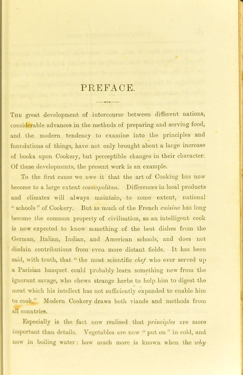 PREFACE. The great development of intercourse between different nations, considerable advances in the methods of preparing and serving food, and the modern tendency to examine into the principles and foundations of things, have not only brought about a large increase of books upon Cookery, but perceptible changes in their character. Of these developments, the present work is an example. To the first cause we owe it that the art of Cooking has now become to a large extent cosmopolitan. Differences in local products and climates will always maintain, to some extent, national “• schools ” of Cookery. But as much of the Fi’encli cuisine has long become the common property of civilisation, so an intelligent cook is now expected to know something of the best dishes from the German, Italian, Indian, and American schools, and does not disdain contributions from even more distant fields. It has been said, with truth, that “ the most scientific cliej who ever served up a Parisian banquet could probably learn something new from the ignorant savage, who chews strange herbs to help him to digest the meat which his intellect has not sufficiently expanded to enable him to cook,^ Modern Cookery draws both viands and methods from all countries. Especially is the fact now realised that principles are more important than details. Vegetables are now “ put on ” in cold, and now in boiling water: how much more is known when the why