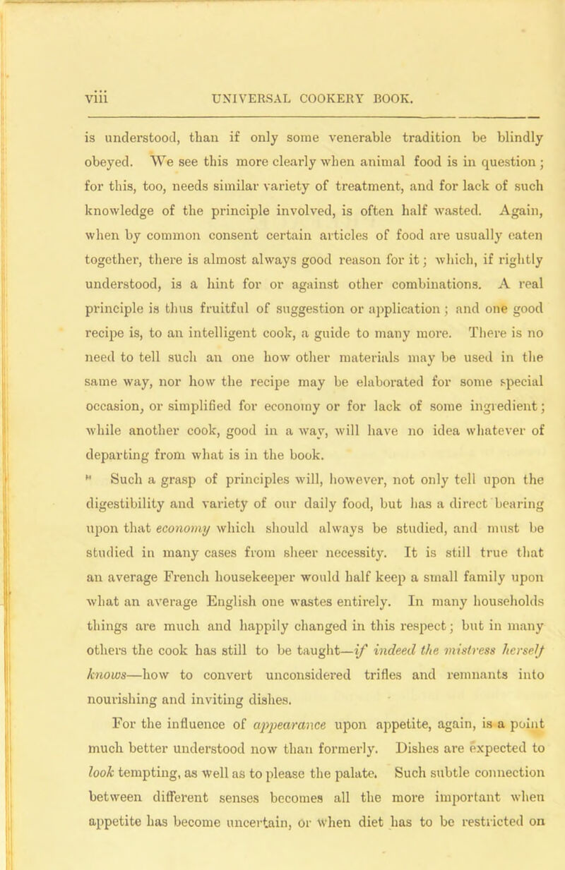 is understood, than if only some venerable tradition be blindly obeyed. We see this more clearly when animal food is in question ; for this, too, needs similar variety of treatment, and for lack of such knowledge of the principle involved, is often half wasted. Again, when by common consent certain articles of food are usually eaten together, there is almost always good reason for it; which, if rightly understood, is a hint for or against other combinations. A real principle is thus fruitful of suggestion or application ; and one good recipe is, to an intelligent cook, a guide to many more. There is no need to tell such air one how other materials may be used in the same way, nor how the recipe may be elaborated for some special occasion, or simplified for economy or for lack of some ingredient; while another cook, good in a way, will have no idea whatever of departing from what is in the book. M Such a grasp of principles will, however, not only tell upon the digestibility and variety of our daily food, but has a direct bearing upon that economy which should always be studied, and must be studied in many cases from sheer necessity. It is still true that an average French housekeeper would half keep a small family upon what an average English one wastes entirely. In many households things are much and happily changed in this respect; but in many others the cook has still to be taught—if indeed the mistress IterselJ knows—how to convert unconsidered trifles and remnants into nourishing and inviting dishes. For the influence of appearance upon appetite, again, is a point much better understood now than formerly. Dishes are expected to look tempting, as well as to please the palate. Such subtle connection between different senses becomes all the more important when appetite has become uncertain, or when diet lias to be restricted on