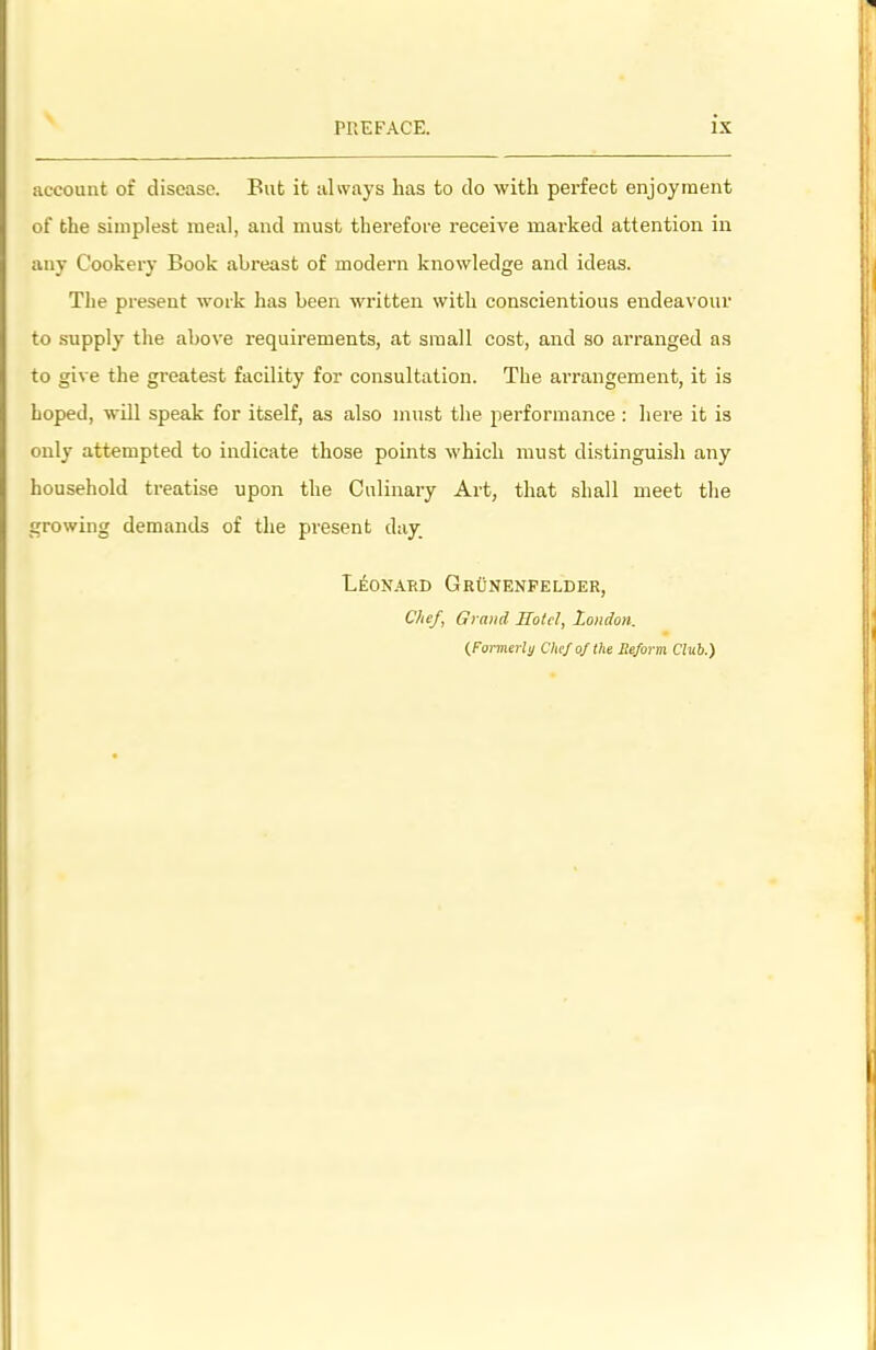 account of disease. Put it always has to do with perfect enjoyment of the simplest meal, and must therefore receive marked attention in any Cookery Book abreast of modern knowledge and ideas. The present work has been written with conscientious endeavour to supply the above requirements, at small cost, and so arranged as to give the greatest facility for consultation. The arrangement, it is hoped, will speak for itself, as also must the performance : here it is only attempted to indicate those points which must distinguish any household treatise upon the Culinary Ai’t, that shall meet the growing demands of the present day Leonard GrOnenfelder, Chef, Grand Hotel, London. (Formerly Chef of the Reform Club.)