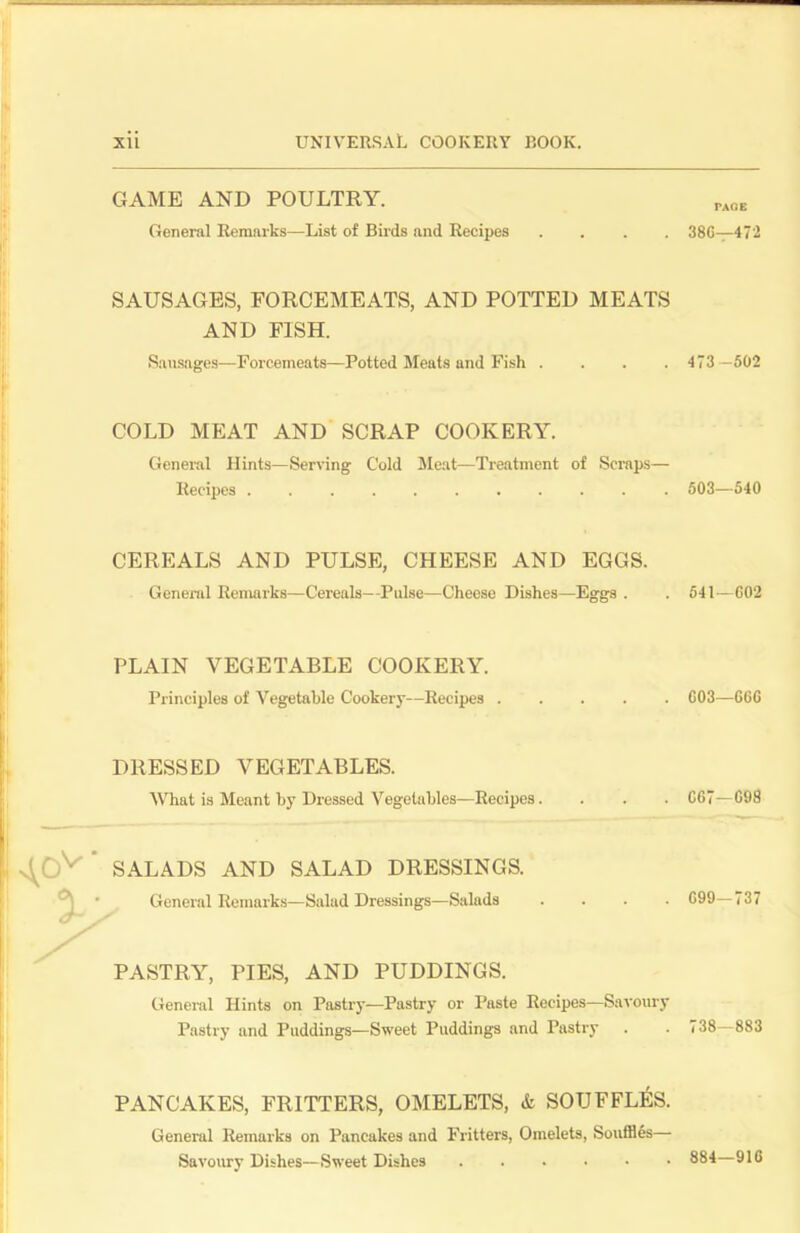 GAME AND POULTRY. General Remarks—List of Birds and Recipes .... SAUSAGES, FORCEMEATS, AND POTTED MEATS AND FISH. Sausages—Forcemeats—Potted Meats and Fish .... COLD MEAT AND SCRAP COOKERY. General Hints—Serving Cold Meat—Treatment of Scraps— Recipes CEREALS AND PULSE, CHEESE AND EGGS. General Remarks—Cereals—Pulse—Cheese Dishes—Eggs . PLAIN VEGETABLE COOKERY. Principles of Vegetable Cookery—Recipes DRESSED VEGETABLES. What is Meant by Dressed Vegetables—Recipes.... SALADS AND SALAD DRESSINGS. General Remarks—Salad Dressings—Salads .... PASTRY, PIES, AND PUDDINGS. General Hints on Pastry—Pastry or Paste Recipes—Savoury Pastry and Puddings—Sweet Puddings and Pastry PANCAKES, FRITTERS, OMELETS, & SOUFFLES. General Remarks on Pancakes and Fritters, Omelets, Souffles— Savoury Dishes—Sweet Dishes PAGE 380—472 473 -502 503—540 541—602 003—666 067—098 099—737 738—883 884—916