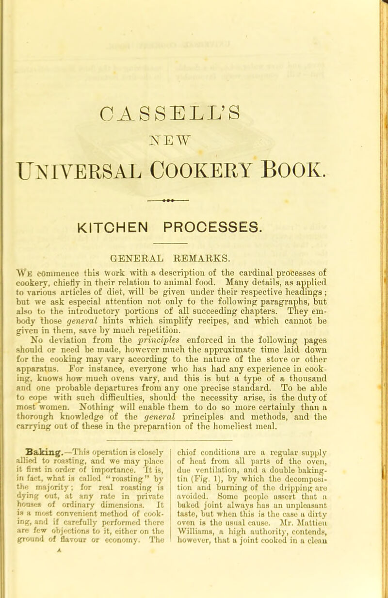 CASSELL’S IEV UNIVERSAL COOKERY BOOK. KITCHEN PROCESSES. GENERAL REMARKS. We commence this Work with a description of the cardinal processes of cookery, chiefly in their relation to animal food. Many details, as applied to various articles of diet, will be given under their respective headings ; but we ask especial attention not only to the following paragraphs, but also to the introductory portions of all succeeding chapters. They em- body those general hints which simplify recipes, and which cannot be given in them, save by much repetition. No deviation from the principles enforced in the following pages should or need be made, however much the approximate time laid down for the cooking may vary according to the nature of the stove or other apparatus. For instance, everyone who has had any experience in cook- ing, knows how much ovens vary, and this is but a type of a thousand and one probable departures from any one precise standard. To be able to cope with such difficulties, should the necessity arise, is the duty of most women. Nothing will enable them to do so more certainly than a thorough knowledge of the general principles and methods, and the carrying out of these in the preparation of the homeliest meal. Baking.—'This operation is closely allied to roasting, and we may place it first in order o£ importance. It is, in fact, what is called “roasting” by the majority; for real roasting is dying out, at any rate in private houses of ordinary dimensions. It is a most convenient method of cook- ing, and if carefully performed there are few objections to it, either on the ground of flavour or economy. The A chief conditions are a regular supply of heat from all parts of the oven, due ventilation, and a double baking- tin (Fig. 1), by which the decomposi- tion and burning of the dripping are avoided. Some people assert that a baked joint always has an unpleasant taste, but when this is the caso a dirty oven is the usual cause. Mr. Mattieu Williams, a high authority, contends, however, that a joint cooked in a clean