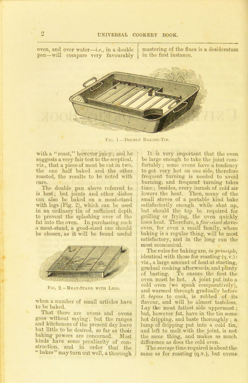 o UNIVERSAL COOKERY BOOK. oven, and over water—i.e., in a double mastering of the flues is a desideratum pan—will compare very favourably in the first instance. Fin. I.—Double Baking-Tin. witha “roast,” however juicy; and he I suggests a very fair test to the sceptical, | viz., that a piece of meat be cut in two, ' the one half baked and the other roasted, the results to be noted with care. The double pan above referred to is best; but joints and other dishes can also be baked on a meat-stand with legs (Fig. 2), which can be used in an ordinary tin of sufficient depth to prevent the splashing over of the fat into the oven. In purchasing such a meat-stand, a good-sized one should be chosen, as it will be found useful Fig. 2.-Meat-Stand with Legs. when a number of small articles have to be baked. That there are ovens and ovens goes without saying; but the ranges and kitcheners of the present day leave but little to be desired, so far as their baking powers are concerned. Most kinds have some peculiarity of con- struction, and in order 'that the “ bakes ” may turn out well, a thorough It is very important that the oven be large enough to take the joint com- fortably ; some ovens have a tendency to get very hot on one side, therefore frequent turning is needed to avoid burning, and frequent turning takes i time; besides, every inrush of cold air lowers the heat. Then, many of the I small stoves of a portable kind bake satisfactorily enough while shut up, | but should the top be required for grilling or frying, the oven quickly loses heat. Therefore, a fair-sized stove- oven, for even a small family, where baking is a regular thing, will be most satisfactory, and in the long run the most economical. The rules for baking are, in principle, identical with those for roasting (q.v.): viz., a large amount of heat at starting, gradual cooking afterwards, and plenty of basting. To ensure the first the oven must be hot. A joint put into a cold oven (we speak comparatively), and wanned through gradually before it begins to cook, is robbed of its flavour, and will be almost tasteless. Lay the meat fattest side uppermost; but, however fat, have in the tin some- hot dripping, and baste thoroughly ; a lump of dripping put into a cold tin, and left to melt with the joint, is not the same thing, and makes as much difference as does the cold oven. The average time required is about the- same as for roasting (q.v.), but ovens-