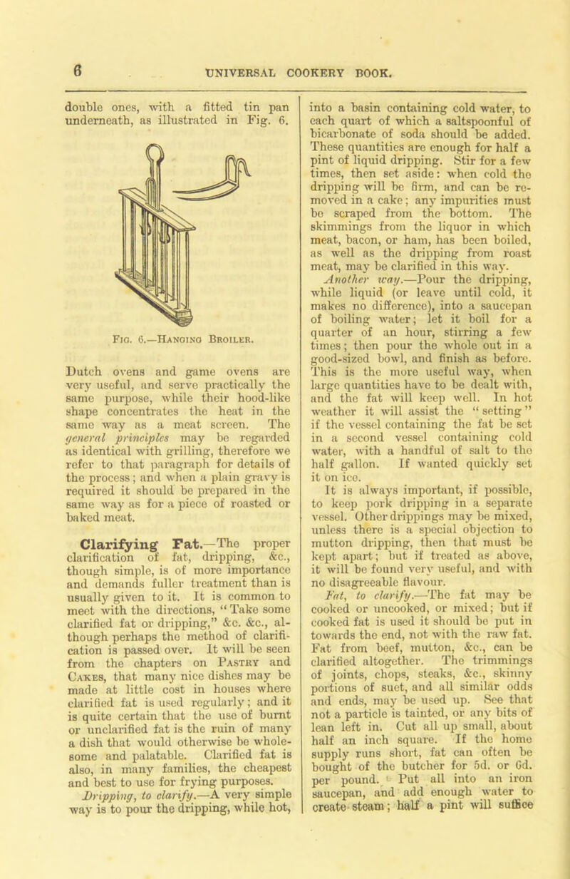 double ones, with a fitted tin pan underneath, as illustrated in Fig. 6. Fig. G.—Hanging Broiler. Dutch ovens and game ovens are very useful, and serve practically the same purpose, while their hood-like shape concentrates the heat in the same way as a meat screen. The general principles may he regarded as identical with grilling, therefore we refer to that paragraph for details of the process; and when a plain gravy is required it should be prepared in the same way as for a piece of roasted or baked meat. Clarifying Fat.—The proper clarification of fat, dripping, &c., though simple, is of more importance and demands fuller treatment than is usually given to it. It is common to meet with the directions, “ Take some clarified fat or dripping,” &c. &c., al- though perhaps the method of clarifi- cation is passed over. It will be seen from the chapters on Pastry and Cakes, that many nice dishes may be made at little cost in houses where clarified fat is used regularly; and it is quite certain that the use of burnt or unclarified fat is the ruin of many a dish that would otherwise be whole- some and palatable. Clarified fat is also, in many families, the cheapest and best to use for frying purposes. Dripping, to clarify —A. very simple way is to pour the dripping, while hot, into a basin containing cold water, to each quart of which a saltspoonful of bicarbonate of soda should be added. These quantities are enough for half a pint of liquid dripping. Stir for a few times, then set aside: when cold tho dripping will he firm, and can be re- moved in a cake; any impurities must bo scraped from the bottom. The skimmings from the liquor in which meat, bacon, or ham, has been boiled, as well as the dripping from roast meat, may be clarified in this way. Another way.—Pour the dripping, while liquid (or leave until cold, it makes no difference), into a saucepan of boiling water; let it boil for a quarter of an hour, stirring a few times; then pour the whole out in a good-sized bowl, and finish as before. This is the more useful way, when largo quantities have to be dealt with, and the fat will keep well. In hot weather it will assist the “ setting ” if tho vessel containing the fat be set in a second vessel containing cold water, with a handful of salt to tho half gallon. If wanted quickly set it on ice. It is always important, if possible, to keep pork dripping in a separate vessel. Other drippings may be mixed, unless there is a special objection to mutton dripping, then that must be kept apart; but if treated as above, it will be found very useful, and with no disagreeable flavour. Fat, to clarify.—The fat may be cooked or uncooked, or mixed; but if cooked fat is used it should bo put in towards the end, not with the raw fat. Fat from beef, mutton, &c., can be clarified altogether. The trimmings of joints, chops, steaks, &c., skinny portions of suet, and all similar odds and ends, may be used up. See that not a particle is tainted, or any bits of lean left in. Cut all up small, about half an inch square. If tho homo supply runs short, fat can often be bought of the butcher for 5d. or Cd. per pound. Put all into an iron saucepan, and add enough water to create steam; half a pint will suffice
