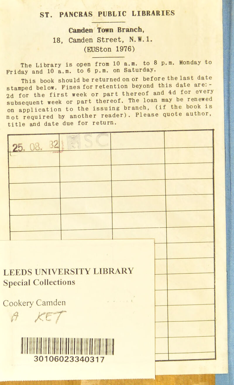 ST. PANCRAS PUBLIC LIBRARIES Camden Town Branch, 18, Camden Street, N.W.1. (EUSton 1976) The Library is open from 10 a.m. to 8 p.m. Monday to Friday and 10 a.m. to 6 p.m. on Saturday. This book should be returned on or before the last date stamped below. Fines for retention beyond this date are:- 2d for the first week or part thereof and 4d for every subsequent week or part thereof. The loan may be renewed on application to the issuing branch, (if the book is not required by another reader). Please quote author, title and date due for return. 25. 32 LEEDS UNIVERSITY LIBRARY Special Collections Cookery Camden ft 30106023340317 •T