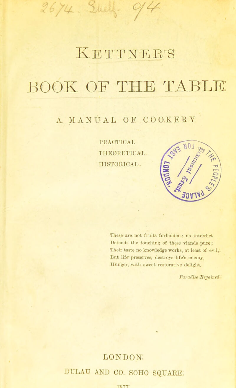 KeTTNEE’S BOOK OF THE TABLE: A MANUAL OE COOKERY PRACTICAL THEORETICAL HISTORICAL Tlies© are not fruits forbidden : no interdict Defends the touching of these viands pure; Their taste no knowledge works, at least of evil,'. But life preserves, destroys life's enemy. Hunger, with sweet restorative delight. Paradiee ’Regained LONDON: DULATJ AND CO. SOHO SQUARE.