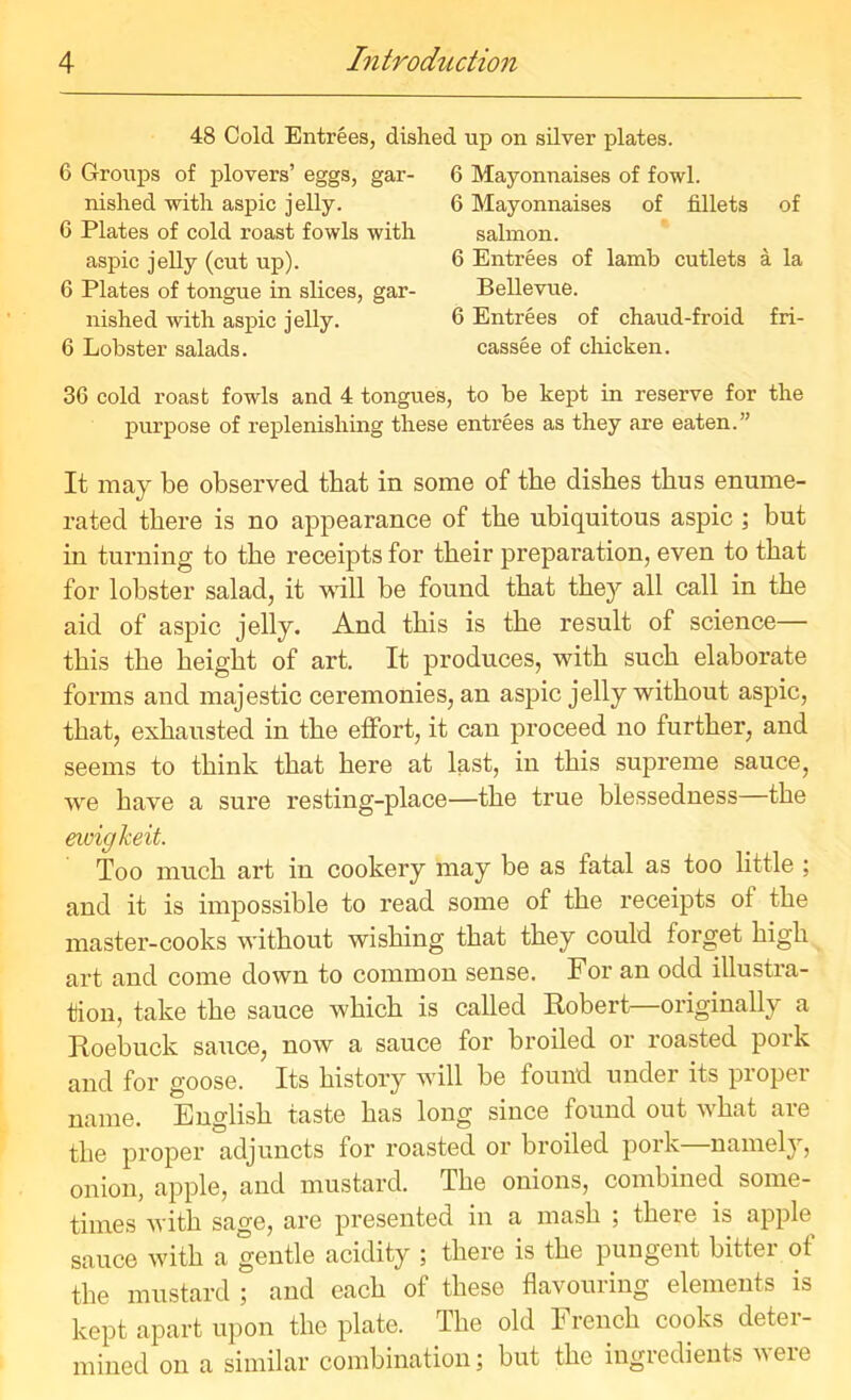 48 Cold Entrees, dished up on silver plates. 6 Groups of plovers’ eggs, gar- nished with aspic jelly. 6 Plates of cold roast fowls with aspic jelly (cut up). 6 Plates of tongue in slices, gar- nished with aspic jelly. 6 Lobster salads. 36 cold roast fowls and 4 purpose of replenishing 6 Mayonnaises of fowl. 6 Mayonnaises of fillets of salmon. 6 Entrees of lamb cutlets a la Bellevue. 6 Entrees of chaud-froid fri- cassee of chicken. tongues, to be kept in reserve for the these entrees as they are eaten.” It may be observed that in some of the dishes thus enume- rated there is no appearance of the ubiquitous aspic ; but in turning to the receipts for their preparation, even to that for lobster salad, it will be found that they all call in the aid of aspic jelly. And this is the result of science— this the height of art. It produces, with such elaborate forms and majestic ceremonies, an aspic jelly without aspic, that, exhausted in the effort, it can proceed no further, and seems to think that here at last, in this supreme sauce, we have a sure resting-place—the true blessedness the ewigkeit. Too much art in cookery may be as fatal as too little ; and it is impossible to read some of the receipts of the master-cooks without wishing that they could forget high art and come down to common sense. For an odd illustra- tion, take the sauce which is called Robert—originally a Roebuck sauce, now a sauce for broiled or roasted pork and for goose. Its history will be found under its proper name. English taste has long since found out what are the proper adjuncts for roasted or broiled pork—namely, onion, apple, and mustard. The onions, combined some- times with sage, are presented in a mash ; there is apple sauce with a gentle acidity ; there is the pungent bitter of the mustard ; and each of these flavouring elements is kept apart upon the plate. The old French cooks deter- mined on a similar combination; but the ingredients were