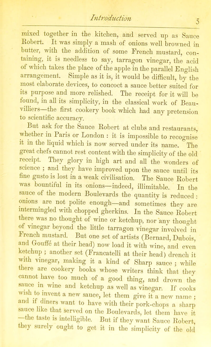 5 mixed together in the kitchen, and served up as Sauce Robert. It was simply a mash of onions well browned in butter, with the addition of some French mustard, con- taining, it is needless to say, tarragon vinegar, the acid of which takes the place of the apple in the parallel English arrangement. Simple as it is, it would be difficult, by the most elaborate devices, to concoct a sauce better suited for its purpose and more relished. The receipt for it will be found, in all its simplicity, in the classical work of Beau- villiei s the first cookery book which had any pretension to scientific accuracy. But ask for the Sauce Robert at clubs and restaurants, whether in Paris or London : it is impossible to recognise it in the liquid which is now served under its name. The great chefs cannot rest content with the simplicity of the old receipt. They glory in high art and all the wonders of science ; and they have improved upon the sauce until its fine gusto L lost in a weak civilisation. The Sauce Robert was bountiful in its onions—indeed, illimitable. In the sauce of the modern Boulevards the quantity is reduced : onions are not polite enough—and sometimes they are intermingled with chopped gherkins. In the Sauce Robert there was no thought of wine or ketchup, nor any thought of vinegar beyond the little tarragon vinegar involved in French mustard. But one set of artists (Bernard, Dubois, and Grouffe at their head) now load it with wine, and even ketchup ; another set (Francatelli at their head) drench it wfih vinegar, making it a kind of Sharp sauce ; while there are cookery books whose writers think that they cannot have too much of a good thing, and drown the sauce m wine and ketchup as well as vinegar. If cooks ”1S .p° jnvont a new sauce, let them give it a new name ; and if diners want to have with their pork-chops a sharp sauce like that served on the Boulevards, let them have it —the taste is intelligible. But if they want Sauce Robert, they surely ought to get it in the simplicity of the old
