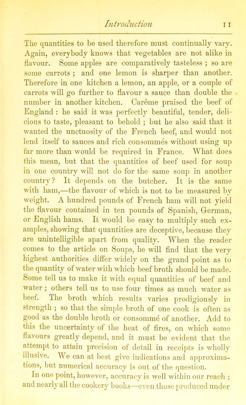 The quantities to be used therefore must continually vary. Again, everybody knows that vegetables are not alike in flavour. Some apples are comparatively tasteless ; so are some carrots ; and one lemon is sharper than another. Therefore in one kitchen a lemon, an apple, or a couple of carrots will go further to flavour a sauce than double the number in another kitchen. Careme praised the beef of England : he said it was perfectly beautiful, tender, deli- cious to taste, pleasant to behold ; but he also said that it wanted the unctuosity of the French beef, and would not lend itself to sauces and rich consommes without using up far more than would be required in France. What does this mean, but that the quantities of beef used for soup in one country will not do for the same soup in another country? It depends on the butcher. It is the same with ham,—the flavour of which is not to be measured by weight. A hundred pounds of French ham will not yield the flavour contained in ten pounds of Spanish, German, or English hams. It would be easy to multiply such ex- amples, showing that quantities are deceptive, because they are unintelligible apart from quality. When the reader comes to the article on Soups, he will find that the very highest authorities differ widely on the grand point as to the quantity of water with which beef broth should be made. Some tell us to make it with equal quantities of beef and water; others tell us to use four times as much water as beef. The broth which results varies prodigiously in strength ; so that the simple broth of one cook is often as good as the double broth or consomme of another. Add to this the uncertainty of the heat of fires, on which some flavours greatly depend, and it must be evident that the attempt to attain precision of detail in receipts is wholly illusive. We can at best give indications and approxima- tions, but numerical accuracy is out of the question. In one point, however, accuracy is well within our reach ; and nearly all the cookery books—even those produced under