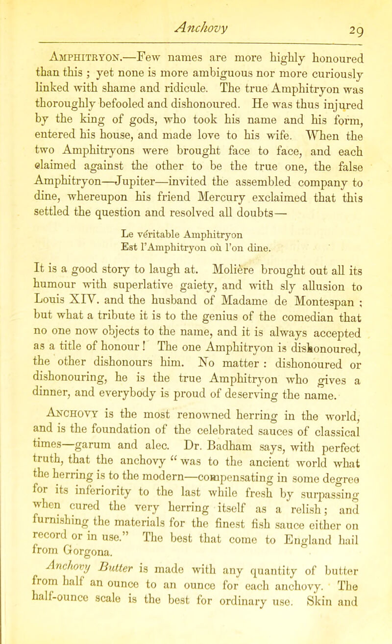 Amphitryon.—Few names are more highly honoured than this ; yet none is more ambiguous nor more curiously linked with shame and ridicule. The true Amphitryon was thoroughly befooled and dishonoured. He was thus injured by the king of gods, who took his name and his form, entered his house, and made love to his wife. When the two Amphitryons were brought face to face, and each claimed against the other to be the true one, the false Amphitryon—Jupiter—invited the assembled company to dine, whereupon his friend Mercury exclaimed that this settled the question and resolved all doubts— Le veritable Amphitryon Est FAmphitryon on Fon dine. It is a good story to laugh at. Moliere brought out all its humour with superlative gaiety, and with sly allusion to Louis XIV. and the husband of Madame de Montespan ; but what a tribute it is to the genius of the comedian that no one now objects to the name, and it is always accepted as a title of honour! The one Amphitryon is dishonoured, the other dishonours him. Xo matter : dishonoured or dishonouring, he is the true Amphitryon who gives a dinner, and everybody is proud of deserving the name. Anchovy is the most renowned herring in the world, and is the foundation of the celebrated sauces of classical times—garum and alec. Dr. Badham says, with perfect truth, that the anchovy “ was to the ancient world what the herring is to the modern—compensating in some degree for its inferiority to the last while fresh by surpassing when cured the very herring itself as a relish; and furnishing the materials for the finest fish sauce either on record or in use.” The best that come to England hail from Gorgona. Anchovy Butter is made with any quantity of butter from half an ounce to an ounce for each anchovy. The half-ounce scale is the best for ordinary use. Skin and