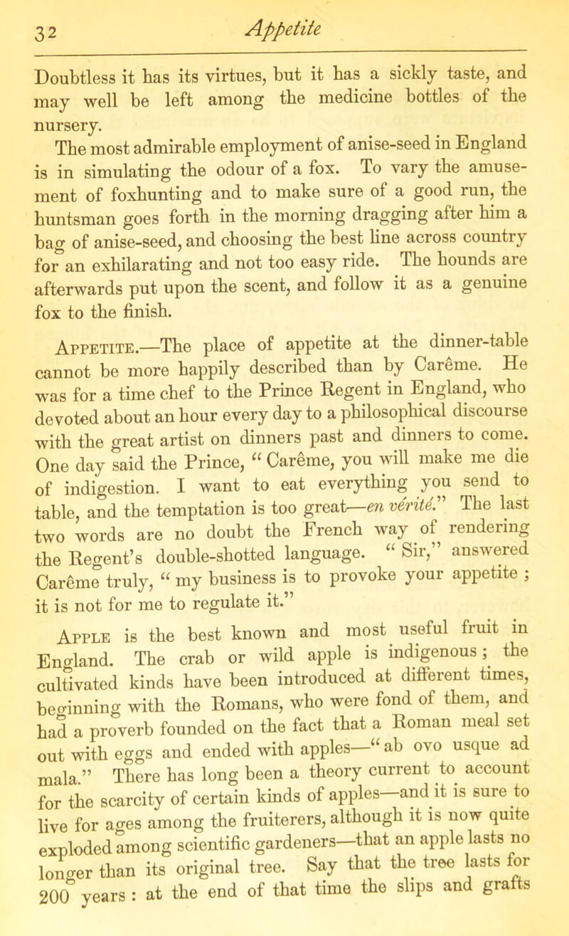 Appetite Doubtless it has its virtues, but it bas a sickly taste, and may well be left among tbe medicine bottles of the nursery. Tbe most admirable employment of anise-seed in England is in simulating tbe odour of a fox. To vary the amuse- ment of foxbunting and to make sure of a good run, tbe huntsman goes forth in tbe morning dragging after him a bag of anise-seed, and choosing tbe best bne across country foran exhilarating and not too easy ride. Tbe bounds are afterwards put upon tbe scent, and follow it as a genuine fox to tbe finish. Appetite.—Tbe place of appetite at tbe dinner-table cannot be more happily described than by Careme. He was for a time chef to tbe Prince Regent in England, who devoted about an hour every day to a philosophical discourse with tbe great artist on dinners past and dinners to come. One day said tbe Prince, “ Careme, you will make me die of indigestion. I want to eat everything you send to table, and tbe temptation is too great—en verite. Tbe last two words are no doubt tbe French way of rendering tbe Regent’s double-shotted language. “ Sir,” answered Careme truly, “ my business is to provoke your appetite ; it is not for me to regulate it.” Apple is tbe best known and most useful fruit in England. Tbe crab or wild apple is indigenous tbe cultivated kinds have been introduced at different times, beo-inning with tbe Romans, who were fond of them, and bad a proverb founded on tbe fact that a Roman meal set out with eggs and ended with apples—“ ab ovo usque ad mala.” There bas long been a theory current to account for tbe scarcity of certain kinds of apples and it is sure to live for ages among tbe fruiterers, although it is now quite exploded among scientific gardeners—that an apple lasts no longer than its original tree. Say that the tree lasts for 200 years : at tbe end of that time tbe slips and grafts