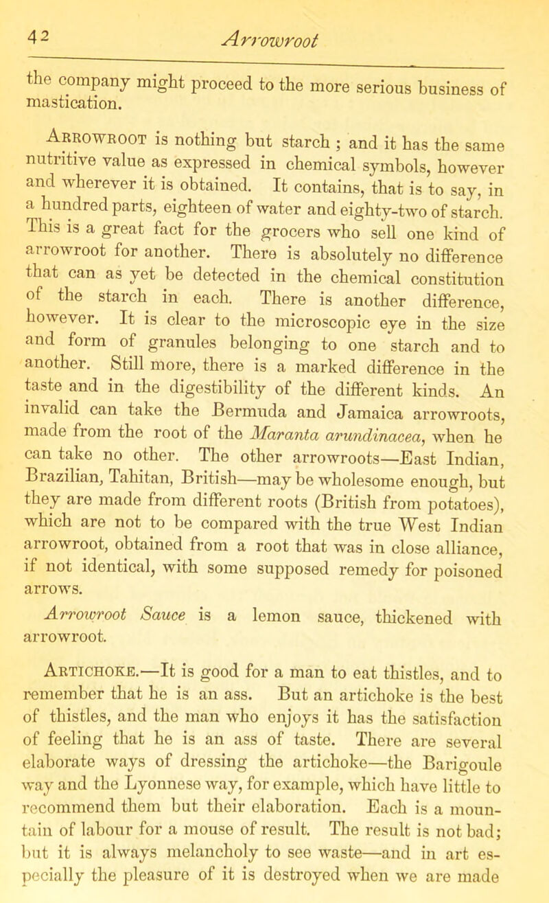 the company might proceed to the more serious business of mastication. Arrowroot is nothing but starch ; and it has the same nutritive value as expressed in chemical symbols, however and wherever it is obtained. It contains, that is to say, in a hundred parts, eighteen of water and eighty-two of starch. This is a great fact for the grocers who sell one kind of arrowroot for another. There is absolutely no difference that can as yet be detected in the chemical constitution of the starch in each. There is another difference, however. It is clear to the microscopic eye in the size and form of granules belonging to one starch and to another. Still more, there is a marked difference in the taste and in the digestibility of the different kinds. An invalid can take the Bermuda and Jamaica arrowroots, made from the root of the Alaranta arundinacea, when he can take no other. The other arrowroots—East Indian, Brazilian, Tahitan, British—may be wholesome enough, but they are made from different roots (British from potatoes), which are not to be compared with the true West Indian arrowroot, obtained from a root that was in close alliance, if not identical, with some supposed remedy for poisoned arrows. Arrowroot Sauce is a lemon sauce, thickened with arrowroot. Artichoke.—It is good for a man to eat thistles, and to remember that he is an ass. But an artichoke is the best of thistles, and the man who enjoys it has the satisfaction of feeling that he is an ass of taste. There are several elaborate ways of dressing the artichoke—the Barigoule way and the Lyonnese way, for example, which have little to recommend them but their elaboration. Each is a moun- tain of labour for a mouse of result. The result is not bad; but it is always melancholy to see waste—and in art es- pecially the pleasure of it is destroyed when we are made