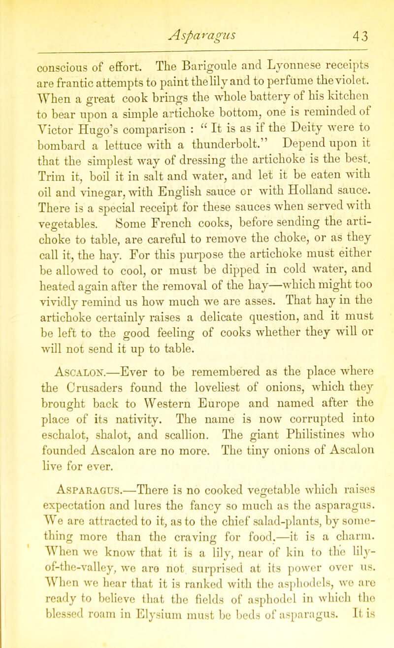 conscious of effort. The Barigoule and Lyonnese receipts are frantic attempts to paint the lily and to perfume the violet. When a great cook brings the whole battery of his kitchen to bear upon a simple artichoke bottom, one is reminded of Victor Hugo’s comparison : “ It is as if the Deity were to bombard a lettuce with a thunderbolt.” Depend upon it that the simplest way of dressing the artichoke is the best. Trim it, boil it in salt and water, and let it be eaten with oil and vinegar, with English sauce or with Holland sauce. There is a special receipt for these sauces when served with vegetables. Some French cooks, before sending the arti- choke to table, are careful to remove the choke, or as they call it, the hay. For this purpose the artichoke must either be allowed to cool, or must be dipped in cold water, and heated again after the removal of the hay—which might too vividly remind us how much we are asses. That hay in the artichoke certainly raises a delicate question, and it must be left to the good feeling of cooks whether they will or will not send it up to table. Ascalon.—Ever to be remembered as the place where the Crusaders found the loveliest of onions, which they brought back to Western Europe and named after the place of its nativity. The name is now corrupted into eschalot, shalot, and scallion. The giant Philistines who founded Ascalon are no more. The tiny onions of Ascalon live for ever. Asparagus.—There is no cooked vegetable which raises expectation and lures the fancy so much as the asparagus. We are attracted to it, as to the chief salad-plants, by some- thing more than the craving for food.—it is a charm. When we know that it is a lily, near of kin to the lily— of-the-valley, we are not surprised at its power over us. When we hear that it is ranked with the asphodels, we are ready to believe that the fields of asphodel in which the blessed roam in Elysium must be beds of asparagus. It is