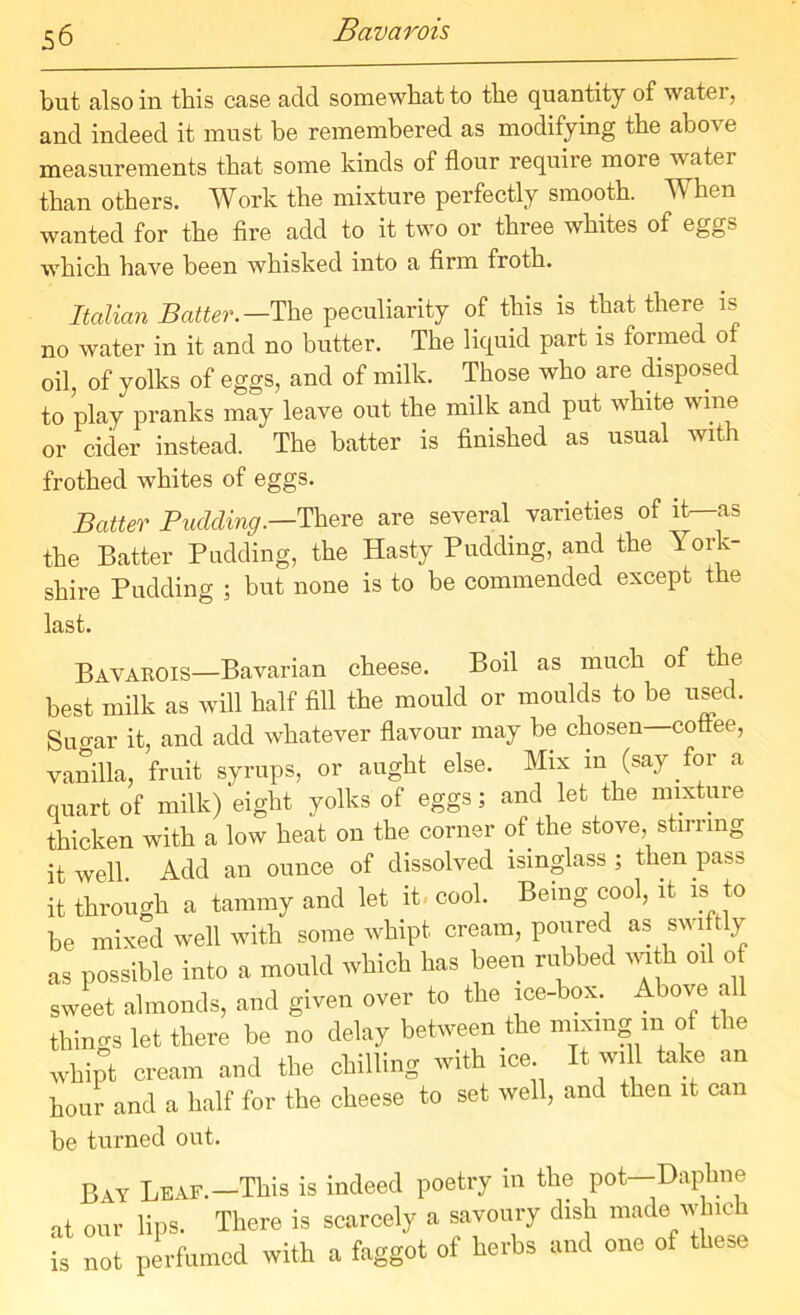 Bavarois but also in this case add somewhat to the quantity of water, and indeed it must be remembered as modifying the above measurements that some kinds of flour require more watei than others. Work the mixture perfectly smooth. When wanted for the fire add to it two or three whites of egg? which have been whisked into a firm froth. Italian Batter.— The peculiarity of this is that there is no water in it and no butter. The liquid part is formed of oil, of yolks of eggs, and of milk. Those who are disposed to play pranks may leave out the milk and put white wine or cider instead. * The batter is finished as usual with frothed whites of eggs. Batter Pudding.—There are several varieties of it—as the Batter Pudding, the Hasty Pudding, and the Y ork- shire Pudding ; but none is to be commended except the last. Bavarois—Bavarian cheese. Boil as much of the best milk as will half fill the mould or moulds to be used. Sugar it, and add whatever flavour may be chosen—coftee, vanilla, fruit syrups, or aught else. Mix in (say for a quart of milk) eight yolks of eggs; and let the mixture thicken with a low heat on the corner of the stove, stirring it well Add an ounce of dissolved isinglass ; then pass it through a tammy and let it cool. Being cool, it is to be mixed well with some whipt cream, poured as swiftly as possible into a mould which has been rubbed with oil of sweet almonds, and given over to the ice-box. Above a thino-s let there be no delay between the mixing m of the whipt cream and the chilling with ice It will take an hour and a half for the cheese to set well, and then it can be turned out. Bay Leaf.—This is indeed poetry in the pot—Daphne at our lips. There is scarcely a savoury dish made which is not perfumed with a faggot of herbs and one of these