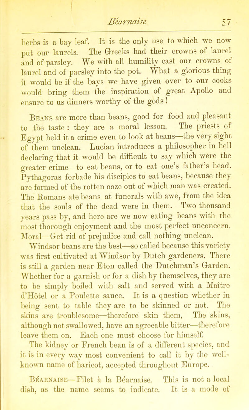 herbs is a bay leaf. It is the only use to which we now put our laurels. The Greeks had their crowns of laurel and of parsley. We with all humility cast our crowns of laurel and of parsley into the pot. What a glorious thing it would be if the bays we have given over to our cooks would bring them the inspiration of great Apollo and ensure to us dinners worthy of the gods! Beans are more than beans, good for food and pleasant to the taste : they are a moral lesson. The priests of Egypt held it a crime even to look at beans—the very sight of them unclean. Lucian introduces a philosopher in hell declaring that it would be difficult to say which were the greater crime—to eat beans, or to eat one’s father’s head. Pythagoras forbade his disciples to eat beans, because they are formed of the rotten ooze out of which man was created. The Romans ate beans at funerals with awe, from the idea that the souls of the dead were in them. Two thousand years pass by, and here are we now eating beans with the most thorough enjoyment and the most perfect unconcern. Moral—Get rid of prejudice and call nothing unclean. Windsor beans are the best—so called because this variety was first cultivated at Windsor by Dutch gardeners. There is still a garden near Eton called the Dutchman’s Garden. Whether for a garnish or for a dish by themselves, they are to be simply boiled with salt and served with a Maitre d’Hotel or a Poulette sauce. It is a question whether in being sent to table they are to be skinned or not. The skins are troublesome—therefore skin them, The skins, although not swallowed, have an agreeable bitter—therefore leave them on. Each one must choose for himself. The kidney or French bean is of a different species, and it is in every way most convenient to call it by the well- known name of haricot, accepted throughout Europe. Bearnaise—Filet h la Bearnaise. This is not a local dish, as the name seems to indicate. It is a mode of