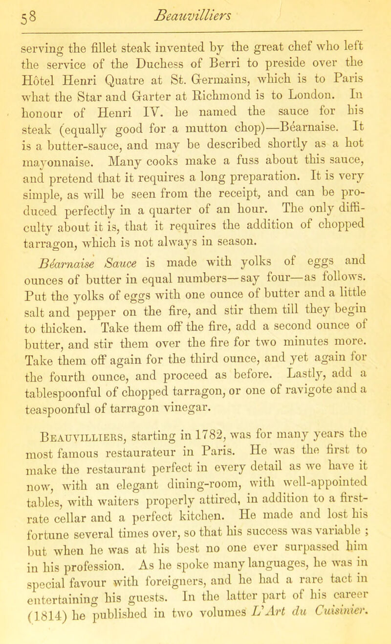 53 Beauvilliers serving the fillet steak invented by the great chef who left the service of the Duchess of Berri to preside over the Hotel Iienri Quatre at St. Germains, which is to Paris what the Star and Garter at Richmond is to London. In honour of Henri IV. he named the sauce for bis steak (equally good for a mutton chop)—Bearnaise. It is a butter-sauce, and may be described shortly as a hot mayonnaise. Many cooks make a fuss about this sauce, and pretend that it requires a long preparation. It is very simple, as will be seen from the receipt, and can be pro- duced perfectly in a quarter of an hour. The only diffi- culty about it is, that it requires the addition of chopped tarragon, which is not always in season. Bearnaise Sauce is made with yolks of eggs and ounces of butter in equal numbers—say four as follows. Put the yolks of eggs with one ounce of butter and a little salt and pepper on the fire, and stir them till they begin to thicken. Take them off the fire, add a second ounce of butter, and stir them over the fire for two minutes more. Take them off again for the third ounce, and yet again for the fourth ounce, and proceed as before. Lastly, add a tablespoonful of chopped tarragon, or one of ravigote and a teaspoonful of tarragon vinegar. Beauvilliers, starting in 1782, was for many years the most famous restaurateur in Paris. He was the fiist to make the restaurant perfect in every detail as we have it now, with an elegant dining-room, with well-appointed tables, with waiters properly attired, in addition to a first- rate cellar and a perfect kitchen. He made and lost his fortune several times over, so that his success was \ ariable ; but when he was at his best no one e\er sui passed him in his profession. As he spoke many languages, he was in special favour with foreigners, and he had a rare tact in entertaining his guests. In the latter part of his career (1814) he published in two volumes Ij Art du Cuisinier.