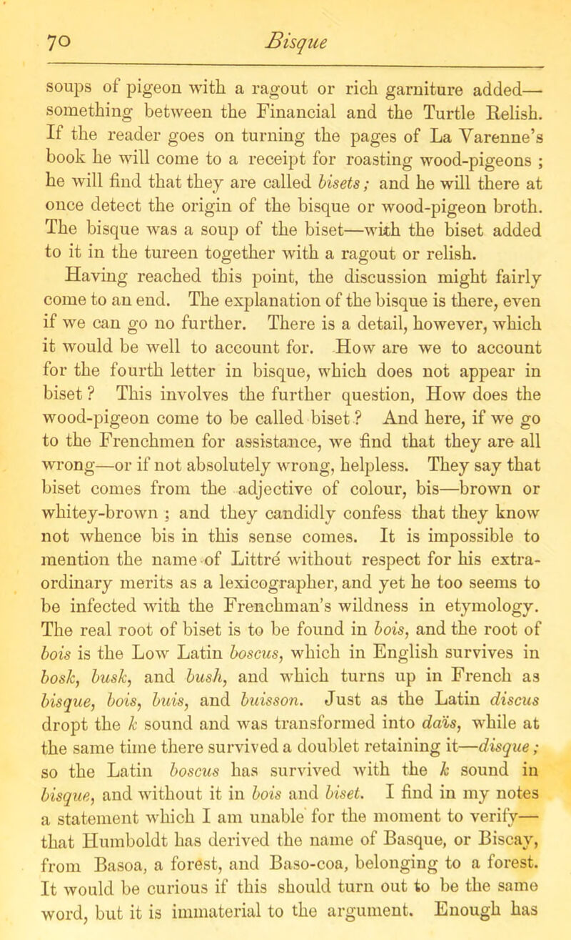 soups of pigeon with a ragout or rich garniture added— something between the Financial and the Turtle Relish. If the reader goes on turning the pages of La Yarenne’s book he will come to a receipt for roasting wood-pigeons ; he will find that they are called bisets; and he will there at once detect the origin of the bisque or wood-pigeon broth. The bisque was a soup of the biset—with the biset added to it in the tureen together with a ragout or relish. Having reached this point, the discussion might fairly come to an end. The explanation of the bisque is there, even if we can go no further. There is a detail, however, which it would be well to account for. How are we to account for the fourth letter in bisque, which does not appear in biset ? This involves the further question, How does the wood-pigeon come to be called biset ? And here, if we go to the Frenchmen for assistance, we find that they are all wrong—or if not absolutely wrong, helpless. They say that biset conies from the adjective of colour, bis—brown or whitey-brown ; and they candidly confess that they know not whence bis in this sense comes. It is impossible to mention the name-of Littre without respect for his extra- ordinary merits as a lexicographer, and yet he too seems to be infected with the Frenchman’s wildness in etymology. The real root of biset is to be found in hois, and the root of bois is the Low Latin boscus, which in English survives in bosk, busk, and bush, and which turns up in French as bisque, bois, buis, and buisson. Just as the Latin discus dropt the k sound and was transformed into dais, while at the same time there survived a doublet retaining it—disque; so the Latin boscus has survived with the k sound in bisque, and without it in bois and biset. I find in my notes a statement which I am unable for the moment to verify— that Humboldt has derived the name of Basque, or Biscay, from Basoa, a forest, and Baso-coa, belonging to a forest. It would be curious if this should turn out to be the same word, but it is immaterial to the argument. Enough has