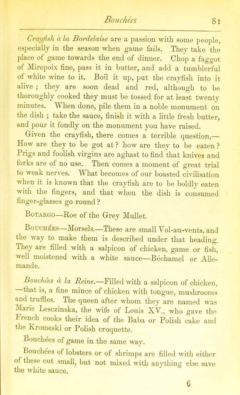 Bo uchtes Si Crayfish a la Bordelaise are a passion with some people, especially in the season when game fails. They take the place of game towards the end of dinner. Chop a faggot of Mirepoix fine, pass it in butter, and add a tumblerful of white wine to it. Boil it up, put the crayfish into it alive ; they are soon dead and red, although to be thoroughly cooked they must be tossed for at least twenty minutes. When done, pile them in a noble monument on the dish ; take the sauce, finish it with a little fresh butter, and pour it fondly on the monument you have raised. Given the crayfish, there comes a terrible question,— How are they to be got at ? how are they to be eaten ? Prigs and foolish virgins are aghast to find that knives and forks are of no use. Then comes a moment of great trial to weak nerves. What becomes of our boasted civilisation when it is known that the crayfish are to be boldly eaten with the fingers, and that when the dish is consumed finger-glasses go round ? Botargo—Roe of the Grey Mullet. Bouchees—Morsels.—These are small Vol-au-vents, and the way to make them is described under that heading. They are filled with a salpicon of chicken, game or fish, well moistened with a white sauce—Bechamel or Alle- mande. Bouchees a la Heine.—Filled with a salpicon of chicken, that is, a fine mince of chicken with tongue, mushrooms and truffles. The queen after whom they are named was Marie Lesczinska, the wife of Louis XV., who gave the I tench cooks their idea of the Baba or Polish cake and the Kromeski or Polish croquette. Louchees of game in the same way. Bouchees of lobsters or of shrimps are filled with either of these cut small, but not mixed with anything else save the white sauce. (i
