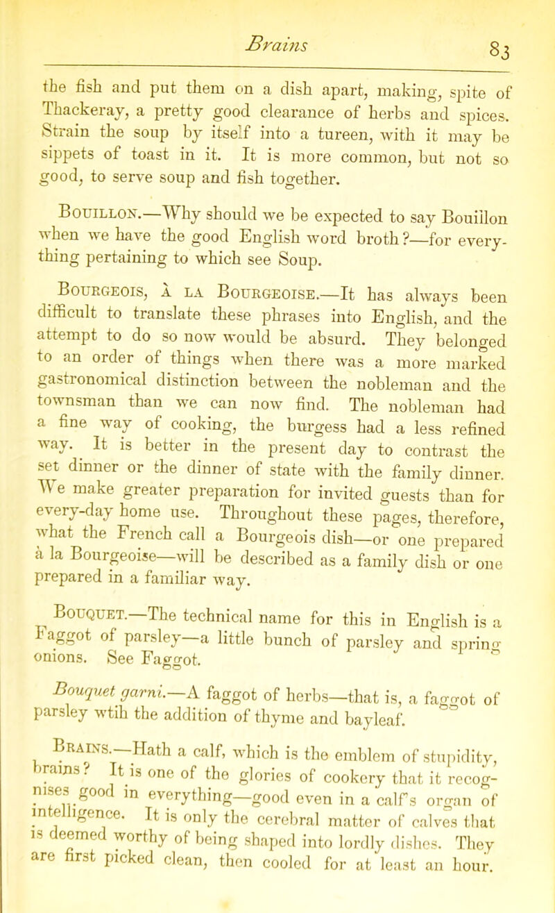 Brains the fish and put them on a dish apart, making, spite of Thackeray, a pretty good clearance of herbs and spices. Strain the soup by itself into a tureen, with it may be sippets of toast in it. It is more common, but not so good, to serve soup and fish together. Bouillon.—Why should we be expected to say Bouillon vhen we have the good English word broth?—for every- thing pertaining to which see Soup. Bourgeois, a la Bourgeoise.—It has always been difficult to translate these phrases into English, and the attempt to do so now would be absurd. They belonged to an order of things when there was a more marked gastronomical distinction between the nobleman and the townsman than we can now find. The nobleman had a fine way of cooking, the burgess had a less refined way. It is better in the present day to contrast the set dinner or the dinner of state with the family dinner. ^ e make greater preparation for invited guests than for every-day home use. Throughout these pages, therefore, what the French call a Bourgeois dish—or one prepared a la Bourgeoise—will be described as a family dish or one prepared in a familiar way. Bouquet.—The technical name for this in English is a faggot of parsley—a little bunch of parsley and spring- onions. See Fago-ot. OO Bouquet garni.—A faggot of herbs—that is, a fago-ot of parsley wtih the addition of thyme and bayleaf. Brains. Hath a calf, which is the emblem of stupidity, rains! It is one of the glories of cookery that it recog- nises good in everything—good even in a calfs organ of in e igcnce. It is only the cerebral matter of calves that is deemed worthy of being shaped into lordly dishes. They are rat picked clean, then cooled for at least an hour.