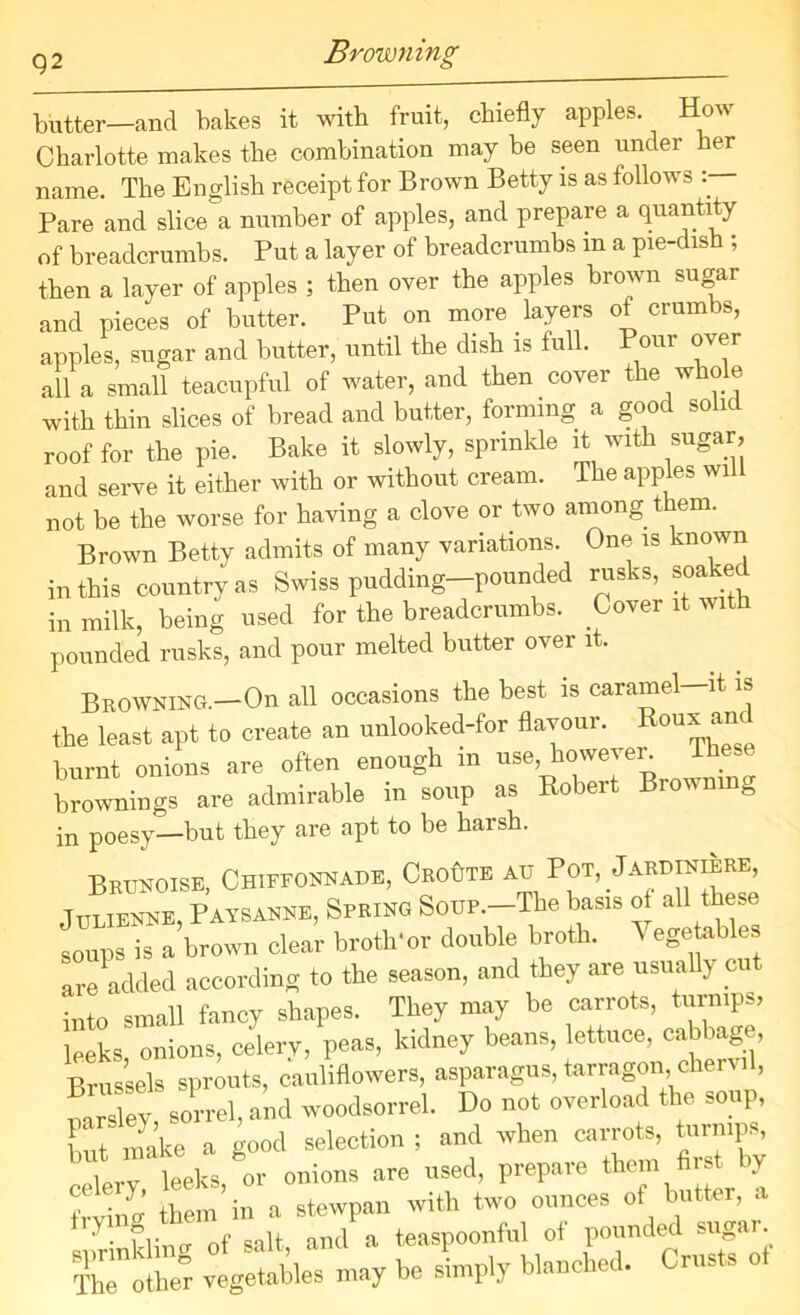 Q2 Browning butter—and bakes it with fruit, chiefly apples. How Charlotte makes the combination may be seen under her name The English receipt for Brown Betty is as follows :— Pare and slice a number of apples, and prepare a quantity of breadcrumbs. Put a layer of breadcrumbs m a pie-dish ; then a layer of apples ; then over the apples brown sugar and pieces of butter. Put on more layers of crumbs, apples, sugar and butter, until the dish is fu . oui over all a small teacupful of water, and then cover the whole with thin slices of bread and butter, forming a good solic roof for the pie. Bake it slowly, sprinkle it with sugar, and serve it either with or without cream. The apples will not be the worse for having a clove or two among them. Brown Betty admits of many variations. One is known in this country as Swiss pudding-pounded rusks, soaked in milk, being used for the breadcrumbs. Cover it with pounded rusks, and pour melted butter over it. Browning.—On all occasions the best is caramel-it is the least apt to create an unlooked-for flavour. Rou* *nC burnt onions are often enough in use, however These brownings are admirable in soup as Robert Brouni 0 in poesy—but they are apt to be harsh. Brunoise, Chiffonnade, Croute au Pot, Jardiniere, Julienne, Paysanne, Spring Soup.—The basis of all t ese soups is a brown clear broth*or double broth. ^ egetables are added according to the season, and they are usually cut into small fancy shapes. They may be carrots, turnips, leeks onions, celery, peas, kidney beans, lettuce, cabbage, Brussels sprouts, cauliflowers, asparagus, tarragon chervil, rnrsley, sorrel, and woodsorrel. Do not overload the soup, but make a good selection ; and when carrots, turnips, I rv leeks, or onions are used, prepare them first by frvin o' them in a stewpan with two ounces of ut er, a 7 flirnr of salt, and a teaspoonful of pounded sugar Colhe'r vegetables may be slnply blanched. Crusts ot