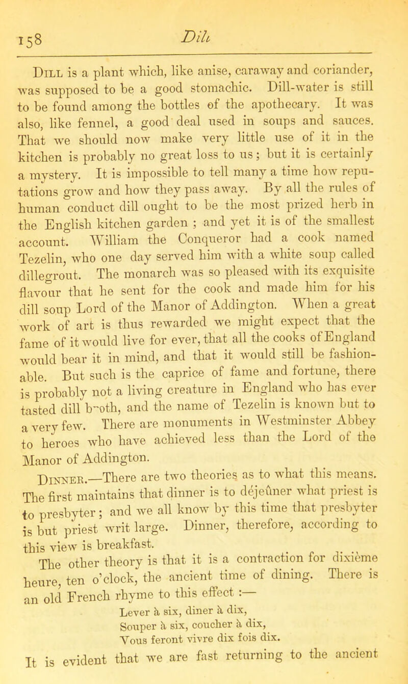 I5« Dih Dill is a plant which, like anise, caraway and coriander, was supposed to be a good stomachic. Dill-water is still to be found among the bottles of the apothecary. It was also, like fennel, a good deal used in soups and sauces. That we should now make very little use of it in the kitchen is probably no great loss to us; but it is certainly a mystery. It is impossible to tell many a time how repu- tations grow and how they pass away. By all the rules of human conduct dill ought to be the most prized herb in the English kitchen garden ; and yet it is of the smallest account. William the Conqueror had a cook named Tezelin, who one day served him with a white soup called dillegrout. The monarch was so pleased with its exquisite flavour that he sent for the cook and made him for his dill soup Lord of the Manor of Addington. When a great work of art is thus rewarded we might expect that the fame of it would live for ever, that all the cooks of England would bear it in mind, and that it would still be fashion- able. But such is the caprice of fame and fortune, there is probably not a living creature in England who has ever tasted dill Ir'oth, and the name of Tezelin is known but to a very few. There are monuments in Westminster Abbey to heroes who have achieved less than the Lord ot the Manor of Addington. Dinner. There are two theories as to what this means. The first maintains that dinner is to dejeuner what priest is to presbyter; and we all know by this time that presbyter is but priest writ large. Dinner, therefore, according to this view is breakfast. The other theory is that it is a contraction for dixieme heure, ten o’clock, the ancient time of dining. There is an old French rhyme to this effect : Lever k six, diner k dix, Semper k six, couclier k dix, Vous feront vivre dix fois dix. It is evident that we are fast returning to the ancient