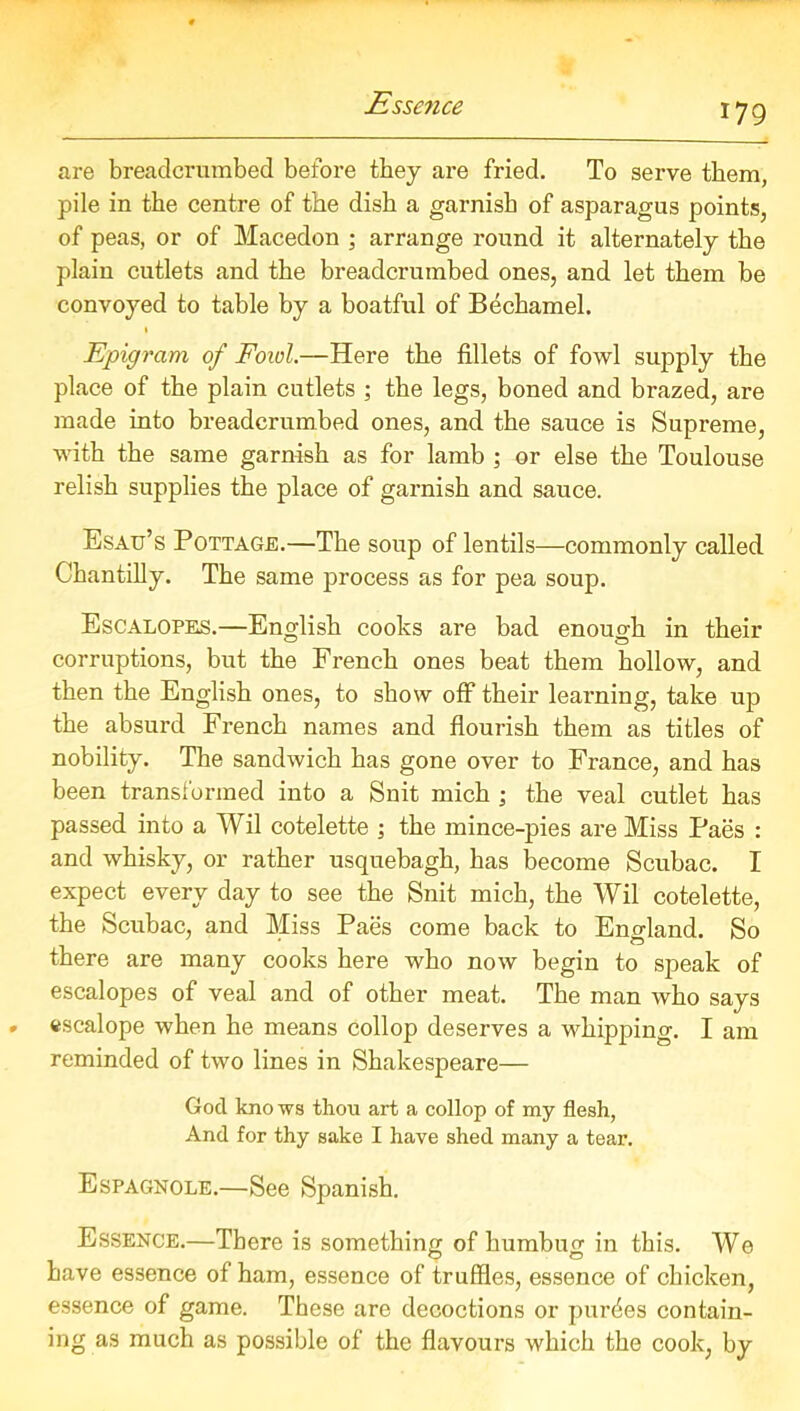 Essence are breadcrumbed before they are fried. To serve them, pile in the centre of the dish a garnish of asparagus points, of peas, or of Macedon ; arrange round it alternately the plain cutlets and the breadcrumbed ones, and let them be convoyed to table by a boatful of Bechamel. 1 Epigram of Fowl.—Here the fillets of fowl supply the place of the plain cutlets ; the legs, boned and brazed, are made into breadcrumbed ones, and the sauce is Supreme, with the same garnish as for lamb ; or else the Toulouse relish supplies the place of garnish and sauce. Esau’s Pottage.—The soup of lentils—commonly called Chantilly. The same process as for pea soup. Escalopes.—English cooks are bad enough in their corruptions, but the French ones beat them hollow, and then the English ones, to show off their learning, take up the absurd French names and flourish them as titles of nobility. The sandwich has gone over to France, and has been transformed into a Snit mich ; the veal cutlet has passed into a Wil cotelette ; the mince-pies are Miss Paes : and whisky, or rather usquebagh, has become Scubac. I expect every day to see the Snit mich, the Wil cotelette, the Scubac, and Miss Paes come back to England. So there are many cooks here who now begin to speak of escalopes of veal and of other meat. The man who says escalope when he means collop deserves a whipping. I am reminded of two lines in Shakespeare— God kno ws thou art a collop of my flesh, And for thy sake I have shed many a tear. Espagnole.—See Spanish. Essence.—There is something of humbug in this. We have essence of ham, essence of truffles, essence of chicken, essence of game. These are decoctions or purdes contain- ing as much as possible of the flavours which the cook, by