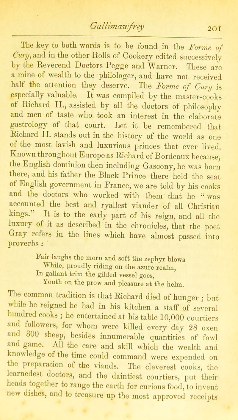 The key to both words is to be found in the Forme of Cury, and in the other Rolls of Cookery edited successively by the Reverend Doctors Pegge and Warner. These are a mine of wealth to the philologer, and have not received half the attention they deserve. The Forme of Cury is especially valuable. It was compiled by the master-cooks of Richard II., assisted by all the doctors of philosophy and men of taste who took an interest in the elaborate gastrology of that court. Let it be remembered that Richard II. stands out in the history of the world as one of the most lavish and luxurious princes that ever lived. Known throughout Europe as Richard of Bordeaux because, the English dominion then including Gascony, he was born there, and his father the Black Prince there held the seat of English government in France, we are told by his cooks and the doctors who worked with them that he “was accounted the best and ryallest viander of all Christian kings.” It is to the early part of his reign, and all the luxury of it as described in the chronicles, that the poet Gray refers in the lines which have almost passed into proverbs : Fair laughs the morn and soft the zephyr blows While, proudly riding on the azure realm, In gallant trim the gilded vessel goes, Youth on the prow and pleasure at the helm. The common tradition is that Richard died of hunger ; but while he reigned he had in his kitchen a staff of several hundred cooks ; he entertained at his table 10,000 courtiers and followers, for whom were killed every day 28 oxen and 300 sheep, besides innumerable quantities of fowl and game. All the care and skill which the wealth and knowledge of the time could command were expended on the preparation of the viands. The cleverest cooks, the learnedest doctors, and the daintiest courtiers, put their heads together to range the earth for curious food, to invent new dishes, and to treasure up the most approved receipts