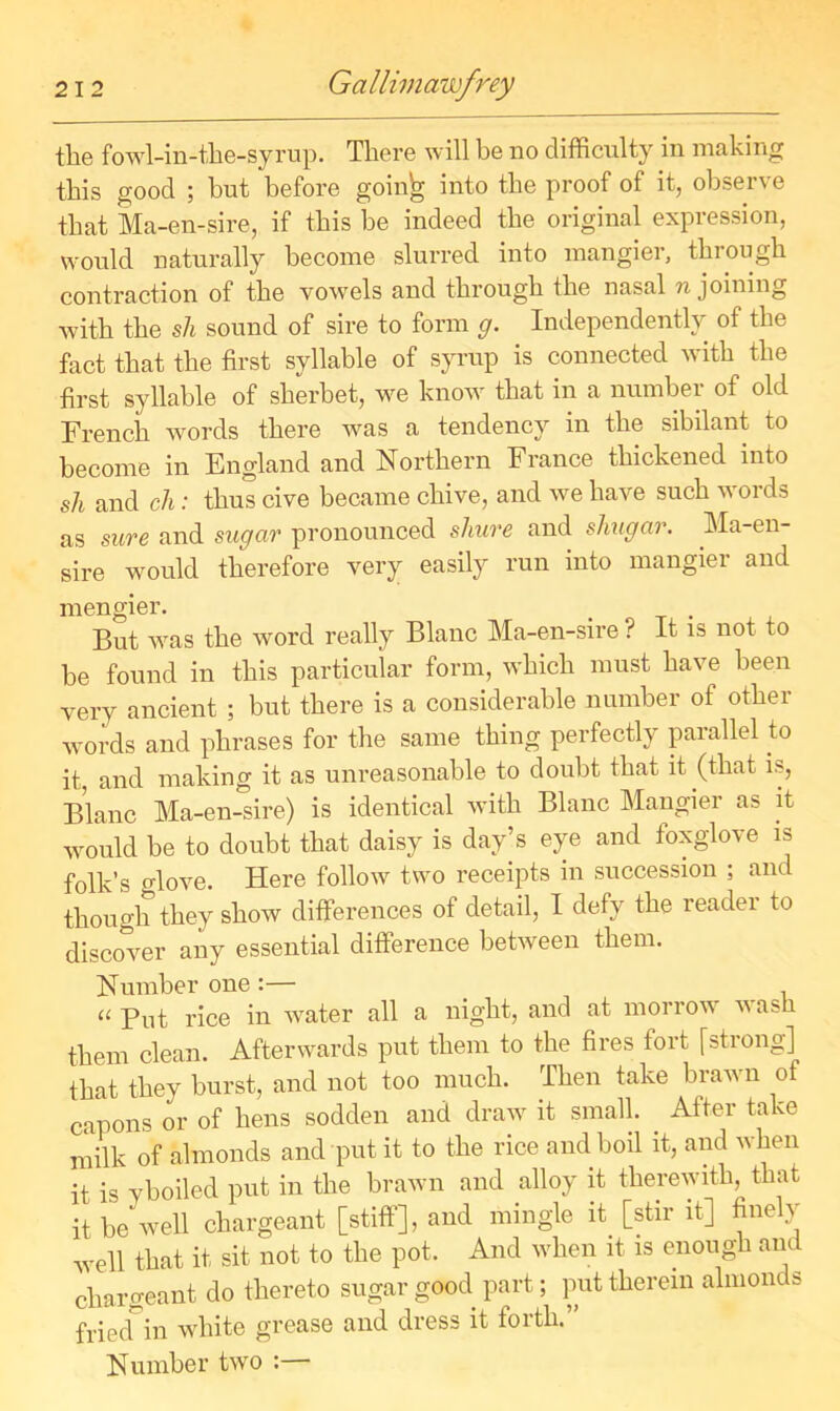 the fowl-in-the-syrup. There will be no difficulty in making this good ; but before goinh into the proof of it, observe that Ma-en-sire, if this be indeed the original expression, would naturally become slurred into mangier, thiough contraction of the vowels and through the nasal n joining with the sli sound of sire to form g. Independently of the fact that the first syllable of syrup is connected with the first syllable of sherbet, we know that in a number of old French words there was a tendency in the sibilant to become in England and Northern France thickened into sh and ch: thus cive became chive, and we have such words as sure and sugar pronounced shure and shugar. Ma-en- sire would therefore very easily run into mangier and mengier. . But was the word really Blanc Ma-en-sire ? It is not to be found in this particular form, which must have been very ancient ; but there is a considerable number of other ■words and phrases for the same thing perfectly parallel to it, and making it as unreasonable to doubt that it (that is, Blanc Ma-en-sire) is identical with Blanc Mangier as it would be to doubt that daisy is day’s eye and foxglove is folk’s glove. Here follow two receipts in succession ; and though they show differences of detail, I defy the reader to discover any essential difference between them. Number one :— _ u Put rice in water all a night, and at morrow va>i them clean. Afterwards put them to the fires fort [strong] that they burst, and not too much. Then take brawn of capons or of hens sodden and draw it small. After take milk of almonds and put it to the rice and boil it, and w hen it is yboiled put in the brawn and alloy it therewith, that it be well chargeant [stiff], and mingle it [stir it] finely well that it, sit not to the pot. And when it is enough and chargeant do thereto sugar good part; put therein almonds friecTin white grease and dress it forth.” Number two