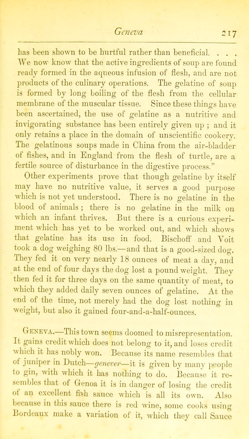 Geneva has been shown to be hurtful rather than beneficial. . . . We now know that the active ingredients of soup are found ready formed in the aqueous infusion of flesh, and are not products of the culinary operations. The gelatine of soup is formed by long boiling of the flesh from the cellular membrane of the muscular tissue. Since these things have been ascertained, the use of gelatine as a nutritive and invigorating substance has been entirely given up ; and it only retains a place in the domain of unscientific cookery. The gelatinous soups made in China from the air-bladder of fishes, and in England from the flesh of turtle, are a fertile source of disturbance in the digestive process.” Other experiments prove that though gelatine by itself may have no nutritive value, it serves a good purpose which is not yet understood. There is no gelatine in the blood of animals ; there is no gelatine in the milk on which an infant thrives. But there is a curious experi- ment which has yet to be worked out, and which shows that gelatine has its use in food. Bischoff and Yoit took a dog weighing 80 lbs—and that is a good-sized dog. They fed it on very nearly 18 ounces of meat a day, and at the end of four days the dog lost a pound weight. They then fed it for three days on the same quantity of meat, to which they added daily seven ounces of gelatine. At the end of the time, not merely had the dog; lost nothino- in • 1 1 ** vJ O weight, but also it gained four-and-a-half-ounces. Geneva.—This town seems doomed to misrepresentation. It gains credit which does not belong to it, and loses credit which it has nobly won. Because its name resembles that of juniper in Dutch—genever—it is given by many people to gin, with which it has nothing to do. Because it re- sembles that of Genoa it is in danger of losing the credit of an excellent fish sauce which is all its own. Also because in this sauce there is red wine, some cooks using Bordeaux make a variation of it, which they call Sauce