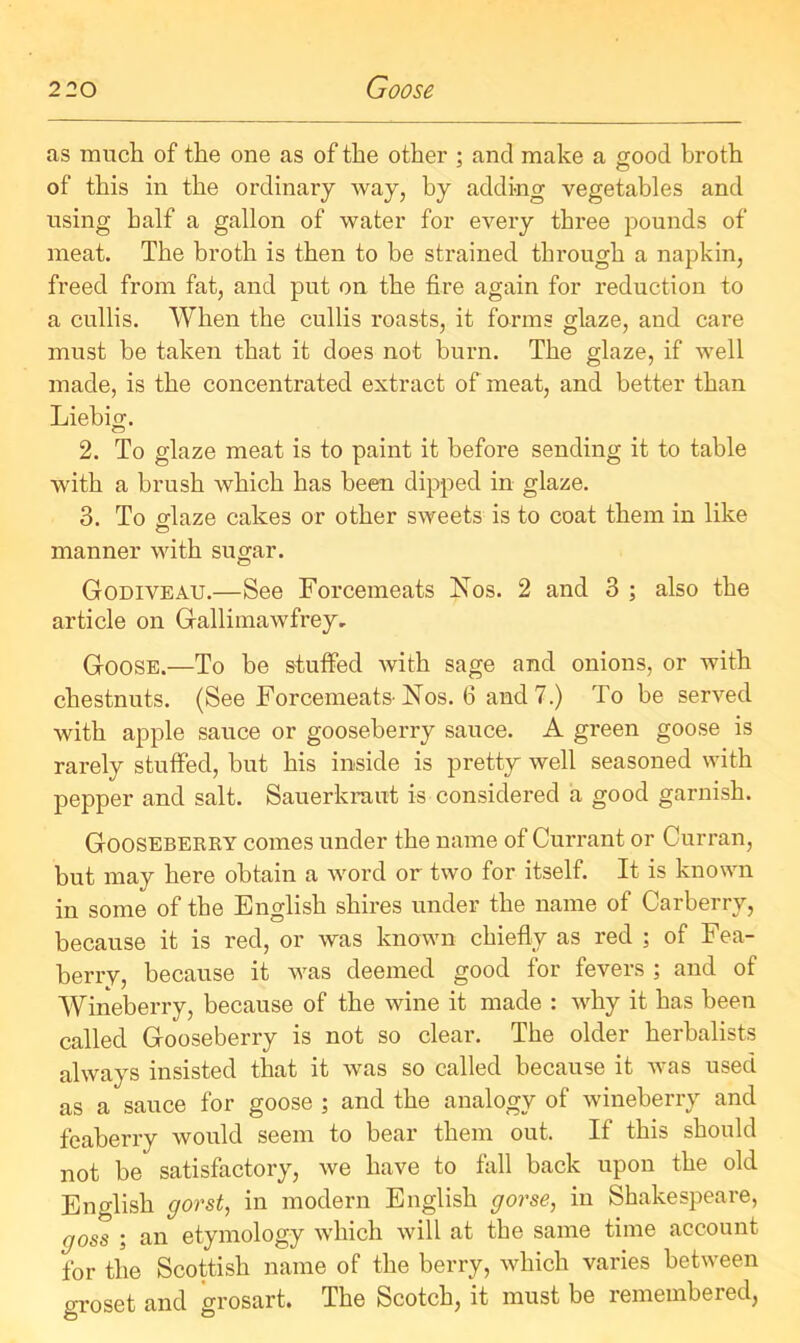 as much of the one as of the other ; and make a good broth of this in the ordinary way, by adding vegetables and using half a gallon of water for every three pounds of meat. The broth is then to be strained through a napkin, freed from fat, and put on the fire again for reduction to a cullis. When the cullis roasts, it forms glaze, and care must he taken that it does not burn. The glaze, if well made, is the concentrated extract of meat, and better than Liebig. 2. To glaze meat is to paint it before sending it to table with a brush which has been dipped in glaze. 3. To glaze cakes or other sweets is to coat them in like manner with sugar. Godiveau.—See Forcemeats Nos. 2 and 3 ; also the article on Gfallimawfrey. Goose.—To be stuffed with sage and onions, or with chestnuts. (See Forcemeats-Nos. 6 and 7.) To be served with apple sauce or gooseberry sauce. A green goose is rarely stuffed, but his inside is pretty well seasoned with pepper and salt. Sauerkraut is considered a good garnish. Gooseberry comes under the name of Currant or Curran, but may here obtain a word or two for itself. It is known in some of the English shires under the name of Carberry, because it is red, or was known chiefly as red ; of Fea- berry, because it was deemed good for fevers ; and of Wineberry, because of the wine it made : why it has been called Gooseberry is not so clear. The older herbalists always insisted that it was so called because it was used as a sauce for goose ; and the analogy of wineberry and feaberry would seem to bear them out. If this should not be satisfactory, we have to fall back upon the old English gorst, in modern English gorse, in Shakespeare, goss ; an etymology which will at the same time account for the Scottish name of the berry, which varies between groset and grosart. The Scotch, it must be remembered,