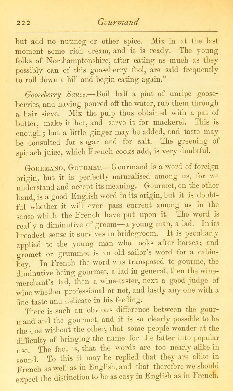 but add no nutmeg or other spice. Mix in at the last moment some rich cream, and it is ready. The young folks of Northamptonshire, after eating as much as they possibly can of this gooseberry fool, are said frequently to roll down a hill and begin eating again.” Gooseberry Sauce.—Boil half a pint of unripe goose- berries, and having poured off the water, rub them through a hair sieve. Mix the pulp thus obtained with a pat of butter, make it hot, and serve it for mackerel. This is enough; but a little ginger may be added, and taste may be consulted for sugar and for salt. The greening of spinach juice, which French cooks add, is very doubtful. Gourmand, Gourmet.—Gourmand is a word of foreign origin, but it is perfectly naturalised among us, for we understand and accept its meaning. Gourmet, on the other hand, is a good English word in its origin, but it is doubt- ful whether it will ever pass current among us in the sense which the French have put upon it. The word is really a diminutive of groom—a young man, a lad. In its broadest sense it survives in bridegroom. It is peculiarly applied to the young man who looks after horses; and gromet or grummet is an old sailor’s word for a cabin- boy. In French the word was transposed to gourme, the diminutive being gourmet, a lad in general, then the wine- merchant’s lad, then a wine-taster, next a good judge of wine whether professional or not, and lastly any one with a line taste and delicate in his feeding. There is such an obvious difference between the gour- mand and the gourmet, and it is so clearly possible to be the one without the other, that some people wonder at the difficulty of bringing the name for the latter into popular use. The fact is, that the words are too nearly alike in sound. To this it may be replied that they are alike in French as well as in English, and that therefore we should expect the distinction to be as easy in English as in French.