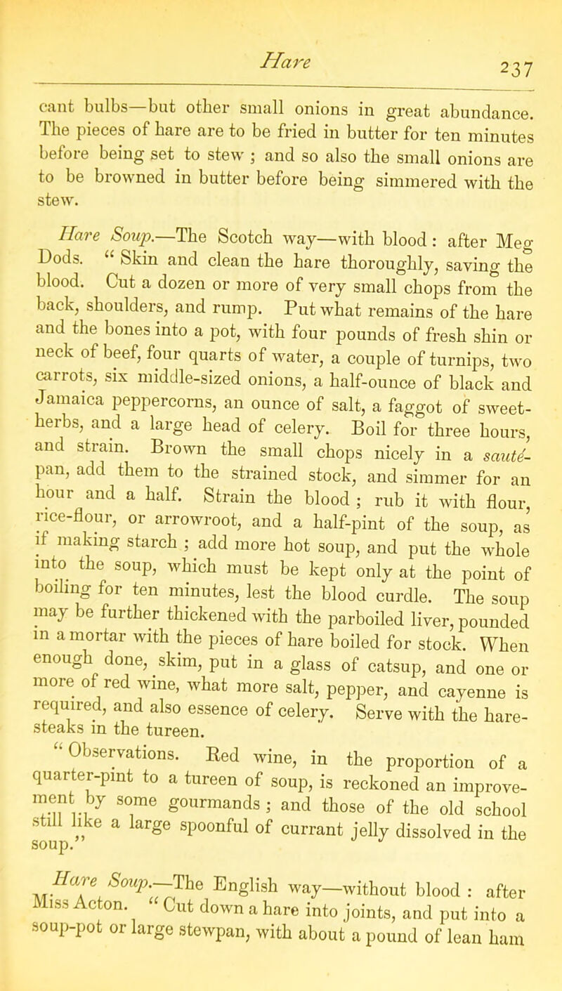 237 cant bulbs—but other small onions in great abundance. The pieces of hare are to be fried in butter for ten minutes before being set to stew ; and so also the small onions are to be browned in butter before being simmered with the stew. Hare Soup.—The Scotch way—with blood: after Meg Dods. “ Skin and clean the hare thoroughly, saving the blood. Cut a dozen or more of very small chops from the back, shoulders, and rump. Put what remains of the hare and the bones into a pot, with four pounds of fresh shin or neck of beef, four quarts of water, a couple of turnips, two carrots, six middle-sized onions, a half-ounce of black and Jamaica peppercorns, an ounce of salt, a faggot of sweet- herbs, and a large head of celery. Boil for three hours, and strain. Brown the small chops nicely in a saute- pan, add them to the strained stock, and simmer for an hour and a half. Strain the blood ; rub it with flour, rice-flour, or arrowroot, and a half-pint of the soup, as if making starch ; add more hot soup, and put the whole into the soup, which must be kept only at the point of boiling for ten minutes, lest the blood curdle. The soup maj be further thickened with the parboiled liver, pounded in a mortar with the pieces of hare boiled for stock. When enough done, skim, put in a glass of catsup, and one or more of red wine, what more salt, pepper, and cayenne is required, and also essence of celery. Serve with the hare- steaks in the tureen. “Observations. Bed wine, in the proportion of a quarter-pint to a tureen of soup, is reckoned an improve- ment by some gourmands; and those of the old school ft 1 ike a large spoonful of currant jelly dissolved in the soup. Hare Soup.--The English way—without blood : after 1^., Acton. Cut down a hare into joints, and put into a soup-pot or large stewpan, with about a pound of lean ham