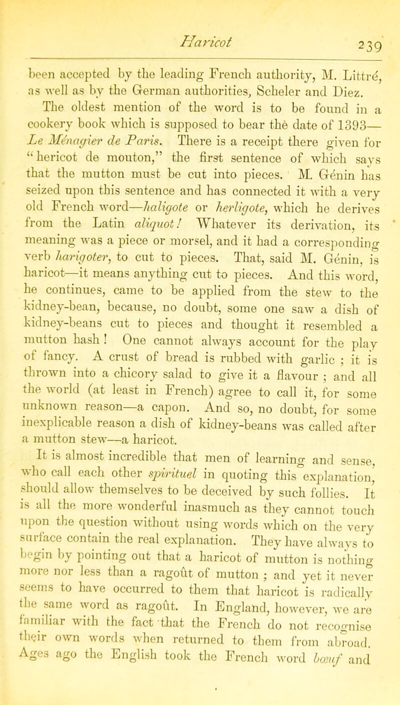 been accepted by the leading French authority, M. Littre, as well as by the German authorities, Scheler and Diez. The oldest mention of the word is to be found in a cookery book which is supposed to bear the date of 1393— Le Menagier cle Paris. There is a receipt there given for “hericot de mouton,” the first sentence of which says that the mutton must be cut into pieces. M. G^nin has seized upon this sentence and has connected it with a very old French word—haligote or herligote, which he derives from the Latin aliquot! Whatever its derivation, its meaning was a piece or morsel, and it had a corresponding verb harigoter, to cut to pieces. That, said M. Genin, is haricot—it means anything cut to pieces. And this word, he continues, came to be applied from the stew to the kidney-bean, because, no doubt, some one saw a dish of kidney-beans cut to pieces and thought it resembled a mutton hash ! One cannot always account for the play of fancy. A crust of bread is rubbed with garlic ; it is thrown into a chicory salad to give it a flavour ; and all the world (at least in French) agree to call it, for some unknown reason a capon. And so, no doubt, for some inexplicable reason a dish of kidney-beans was called after a mutton stew—a haricot. It is almost incredible that men of learning and sense, who call each other spirituel in quoting this explanation should allow themselves to be deceived by such follies. It is all the more wonderful inasmuch as they cannot touch upon the question without using words which on the very surface contain the real explanation. They have always to begin by pointing out that a haricot of mutton is nothing mo16 no1 ^ess than a ragout of mutton ; and yet it never seems to have occurred to them that haricot is radically the same word as ragout. In England, however, we are familiar with the fact that the French do not recognise their own words when returned to them from abroad. Age:, ago the English took the French word bosuf and