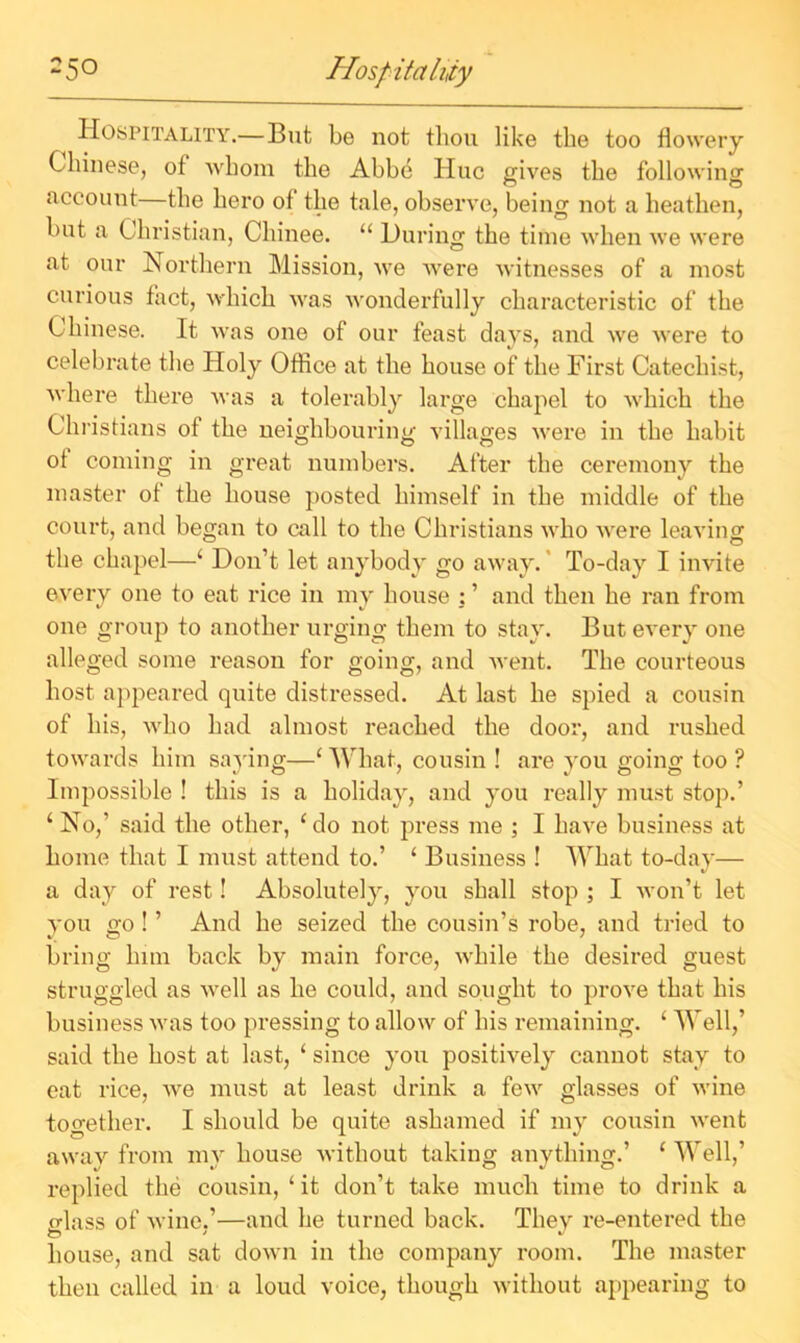 25° Hospitality Hospitality.—But be not thou like the too flowery Chinese, of whom the Abbe Hue gives the following account—the hero of the tale, observe, being not a heathen, but a Christian, Chinee. “ During the time when we were at our Northern Mission, we were witnesses of a most curious fact, which was wonderfully characteristic of the Chinese. It was one of our feast days, and we were to celebrate the Holy Office at the house of the First Catechist, where there was a tolerably large chapel to which the Christians of the neighbouring villages were in the habit ot coming in great numbers. After the ceremony the master of the house posted himself in the middle of the court, and began to call to the Christians who Avere leaving the chapel—£ Don’t let anybody go away. To-day I invite every one to eat rice in my house : ’ and then he ran from one group to another urging them to stay. But every one alleged some reason for going, and went. The courteous host appeared quite distressed. At last he spied a cousin of his, who had almost reached the door, and rushed towards him saying—£ What, cousin ! are you going too ? Impossible ! this is a holiday, and you really must stop.’ 1 No,’ said the other, £do not press me ; I have business at home that I must attend to.’ ‘ Business ! What to-day— a day of rest! Absolutely, you shall stop ; I won’t let you go ! ’ And he seized the cousin’s robe, and tried to bring him back by main force, while the desired guest struggled as well as he could, and sought to prove that his business was too pressing to allow of his remaining. ‘ Well,’ said the host at last, 1 since you positively cannot stay to eat rice, we must at least drink a few glasses of wine together. I should be quite ashamed if my cousin went away from my house without taking anything.’ £ Well,’ replied the cousin, £it don’t take much time to drink a o-lass of wine.’—and he turned back. They re-entered the o' * house, and sat down in the company room. The master then called in a loud voice, though without appearing to