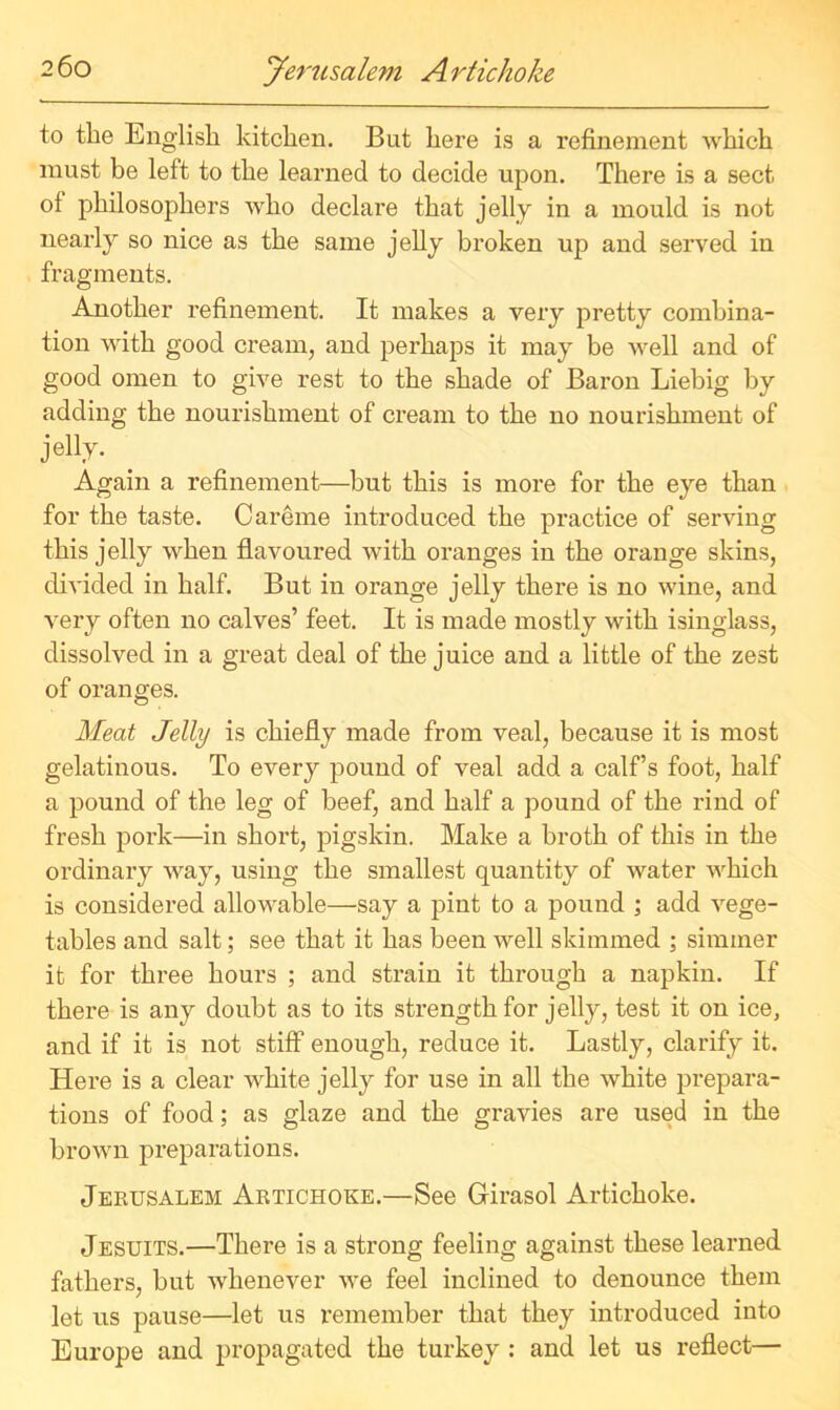 to tlie English kitchen. But here is a refinement which must be left to the learned to decide upon. There is a sect of philosophers who declare that jelly in a mould is not nearly so nice as the same jelly broken up and served in fragments. Another refinement. It makes a very pretty combina- tion with good cream, and perhaps it may be well and of good omen to give rest to the shade of Baron Liebig by adding the nourishment of cream to the no nourishment of jelly. Again a refinement—but this is more for the eye than for the taste. Careme introduced the practice of serving this jelly when flavoured with oranges in the orange skins, divided in half. But in orange jelly there is no wine, and very often no calves’ feet. It is made mostly with isinglass, dissolved in a great deal of the juice and a little of the zest of oranges. Meat Jelly is chiefly made from veal, because it is most gelatinous. To every pound of veal add a calf’s foot, half a pound of the leg of beef, and half a pound of the rind of fresh pork—in shoi’t, pigskin. Make a broth of this in the ordinary way, using the smallest quantity of water which is considered allowable—say a pint to a pound ; add vege- tables and salt; see that it has been well skimmed ; simmer it for three hours ; and strain it through a napkin. If there is any doubt as to its strength for jelly, test it on ice, and if it is not stiff enough, reduce it. Lastly, clarify it. Here is a clear white jelly for use in all the white prepara- tions of food; as glaze and the gravies are used in the brown preparations. Jerusalem Artichoke.—See Girasol Artichoke. Jesuits.—There is a strong feeling against these learned fathers, but whenever we feel inclined to denounce them let us pause—let us remember that they introduced into Europe and propagated the turkey : and let us reflect—