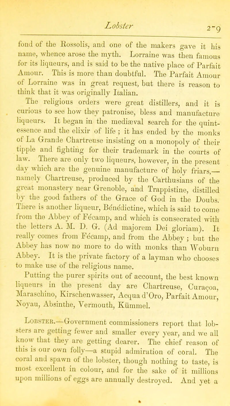 2~ 9 fond of the Rossolis, and one of the makers gave it his name, whence arose the myth. Lorraine was then famous for its liqueurs, and is said to be the native place of Parfait Amour. This is more than doubtful. The Parfait Amour of Lorraine was in great request, but there is reason to think that it was originally Italian. The religions orders were great distillers, and it is curious to see how they patronise, bless and manufacture liqueurs. It began in the mediaeval search for the quint- essence and the elixir of life ; it has ended by the monks of La Grande Chartreuse insisting on a monopoly of their tipple and fighting for their trademark in the courts of lav. Theie are only two liqueurs, however, in the present day which are the genuine manufacture of holy friars, namely Chartreuse, produced by the Carthusians of the great monastery near Grenoble, and Trappistine, distilled by the good fathers of the Grace of God in the Doubs. There is another liqueur, Bdnedictine, which is said to come from the Abbey of Fecamp, and which is consecrated with the letters A. M. D. G. (Ad majorem Dei gloriam). It really comes from Fecamp, and from the Abbey ; but the Abbey has now no more to do with monks than Woburn Abbey. It is the private factory of a layman who chooses to make use of the religious name. Putting the purer spirits out of account, the best known liqueurs. in the present day are Chartreuse, Curacoa, Maraschino, Kirschenwasser, Acquad’Oro, Parfait Amour, Noyau, Absinthe, Vermouth, Kiinnnel. Lobster.—Government commissioners report that lob- sters are getting fewer and smaller every year, and we all know that they are getting dearer. The chief reason of this is our own folly—a stupid admiration of coral. The coral and spawn of the lobster, though nothing to taste, is most excellent in colour, and for the sake of it millions upon millions of eggs are annually destroyed. And yet a