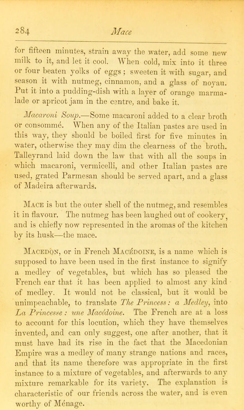 for fifteen minutes, strain away the water, add some new milk to it, and let it cool. When cold, mix into it three or four beaten yolks of eggs ; sweeten it with sugar, and season it with nutmeg, cinnamon, and a glass of noyau. Put it into a pudding-dish with a layer of orange marma- lade or apricot jam in the centre, and bake it. Macaroni Soup.—Some macaroni added to a clear broth or consomme. When any of the Italian pastes are used in this way, they should be boiled first for five minutes in water, otherwise they may dim the clearness of the broth. Talleyrand laid down the law that with all the soups in which macaroni, vermicelli, and other Italian pastes are itsed, grated Parmesan should be served apart, and a glass of Madeira afterwards. Mace is but the outer shell of the nutmeg, and resembles it in flavour. The nutmeg has been laughed out of cookery5 and is chiefly now represented in the aromas of the kitchen by its husk—the mace. Macedon, or in French Macedoine, is a name which is supposed to have been used in the first instance to signify a medley of vegetables, but which has so pleased the French ear that it has been applied to almost any kind of medley. It would not be classical, but it would be unimpeachable, to translate The Princess: a Medley, into La Princesse : une Macedoine. The French are at a loss to account for this locution, which they have themselves invented, and can only suggest, one after another, that it must have had its rise in the fact that the Macedonian Empire was a medley of many strange nations and races, and that its name therefore was appropriate in the first instance to a mixture of vegetables, and afterwards to any mixture remarkable for its variety. The explanation is characteristic of our friends across the water, and is even worthy of Menage.