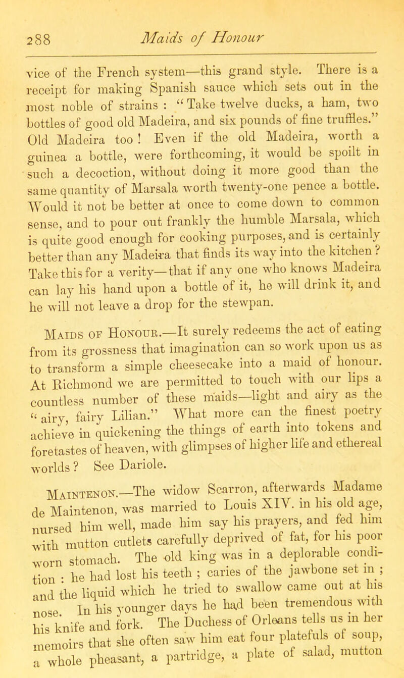 vice of the French system—this grand style. There is a receipt for making Spanish sauce which sets out in the most noble of strains : “ Take twelve ducks, a ham, two bottles of good old Madeira, and six pounds of fine truffles.” Old Madeira too ! Even if the old Madeira, worth a guinea a bottle, were forthcoming, it would be spodt in such a decoction, without doing it more good than the same quantity of Marsala worth twenty-one pence a bottle. Would it not be better at once to come down to common sense, and to pour out frankly the humble Marsala, which is quite good enough for cooking purposes, and is certainly better than any Madeira that finds its way into the kitchen ? Take this for a verity—that if any one who knows Madeira can lay his hand upon a bottle of it, he will drink it, and he will not leave a drop for the stewpan. Maids of Honour.—It surely redeems the act of eating from its grossness that imagination can so work upon us as to transform a simple cheesecake into a maid of honour. At Richmond we are permitted to touch with our lips a countless number of these maids—light and airy as the “ airy fairy Lilian.” What more can the finest poetry achieve in quickening the things of earth into tokens and foretastes of heaven, with glimpses of higher life and ethereal worlds ? See Dariole. Maintenon.—The widow Scarron, afterwards Madame de Maintenon, was married to Louis XIV. m his old age, nursed him well, made him say his prayers, and fed him with mutton cutlets carefully deprived of fat, for his poor worn stomach. The old king was in a deplorable condi- tion • he had lost his teeth ; caries of the jawbone set m ; and the liquid which he tried to swallow came out at his nose In his younger days he had been tremendous with Ms knife and fork. The Duchess of Orleans tells us m her memoirs that she often saw him eat four platefuls of soup, a whole pheasant, a partridge, a plate of salad, mutton