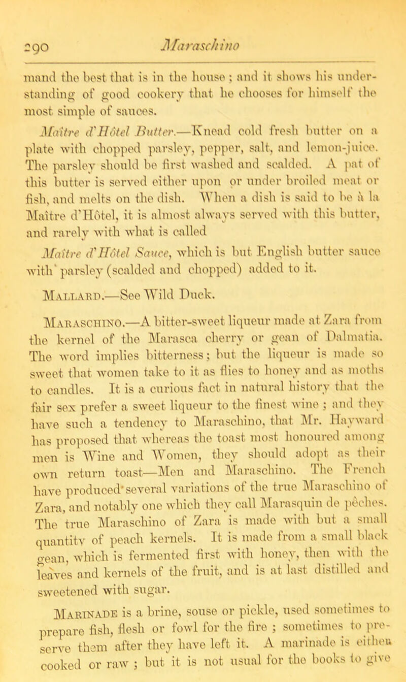 Maraschino raand the best that is in the house ; and it shows his under- standing of good cookery that he chooses for himself the most simple of sauces. Mattre d'Ufitel /hitter.—Knead cold fresh butter on a plate with chopped parsley, pepper, salt, and lemon-juice. The parsley should be first washed and scalded. A pat of this butter is served either upon or under broiled meat or fish, and melts on the dish. When a dish is said to be a la Maitre d’Hotel, it is almost always served with this butter, and rarely with what is called AfaUre d'Hotel Sauce, which is but English butter sauce with parsley (scalded and chopped) added to it. Mallard.—See Wild Duck. Maraschino.—A bitter-sweet liqueur made at Zara from the kernel of the Marasoa cherry or yean of Dalmatia. The word implies bitterness; but the liqueur is made so sweet that women take to it as flies to honey and as moths to candles. It is a curious fact in natural history that the fair sex prefer a sweet liqueur to the finest wine ; and they have such a tendency to Maraschino, that Mr. Hayward has proposed that whereas the toast, most honoured among men is Wine and Women, they should adopt as their own return toast—Men and Maraschino. The French have produced'several variations of the true Maraschino ot Zara, and notably one which they call Marasquin do peches. The true Maraschino of Zara is made with but a small quantity of peach kernels. It is made from a small black yean, which is fermented first with honey, then with the leaves and kernels of the fruit, and is at last distilled and sweetened with sugar. Marinade is a brine, souse or pickle, used sometimes to prepare fish, flesh or fowl for the fire ; sometimes to pre- serve them after they have left it. A marinade is eitheft cooked or raw ; but it is not usual for the books to give