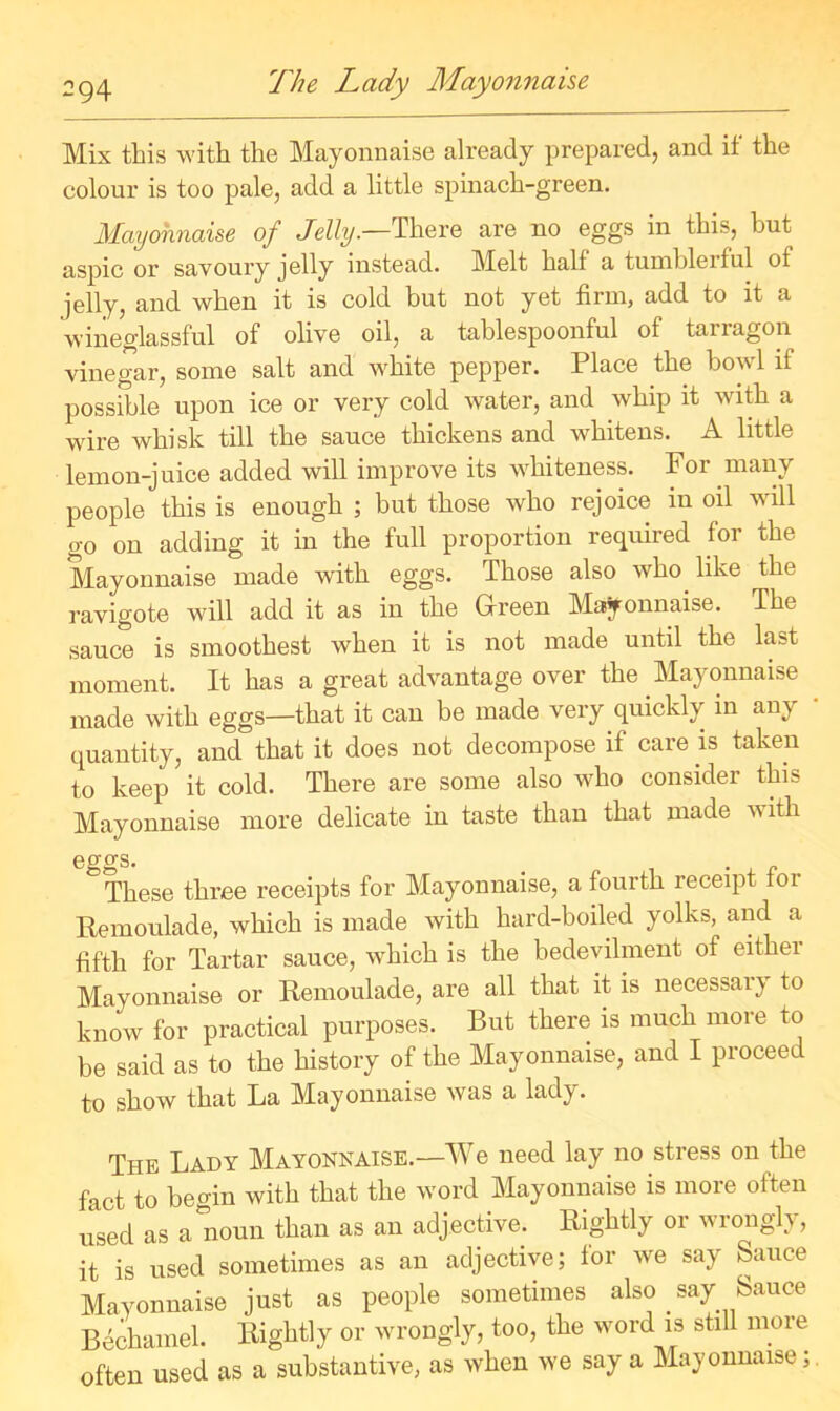 Mix this with the Mayonnaise already prepared, and if the colour is too pale, add a little spinach-green. Mayonnaise of Jelly.—There are no eggs in this, but aspic or savoury jelly instead. Mbit half a tumblerful of jelly, and when it is cold but not yet firm, add to it a wineglassful of olive oil, a tablespoonful of tarragon vinegar, some salt and white pepper. Place the bowl if possible upon ice or very cold water, and whip it with a wire whisk till the sauce thickens and whitens. A little lemon-juice added will improve its whiteness. For many people this is enough ; but those who rejoice in oil will go on adding it in the full proportion required for the Mayonnaise made with eggs. Those also who like the ravigote will add it as in the Green Mayonnaise. The sauce is smoothest when it is not made until the last moment. It has a great advantage over the Mayonnaise made with eggs—that it can be made very quickly in any quantity, and that it does not decompose if care is taken to keep it cold. There are some also who consider this Mayonnaise more delicate in taste than that made vith eggs. # . „ These three receipts for Mayonnaise, a fourth receipt tor Remoulade, which is made with hard-boiled yolks, and a fifth for Tartar sauce, which is the bedevilment of either Mayonnaise or Remoulade, are all that it is necessary to know for practical purposes. But there is much more to be said as to the history of the Mayonnaise, and I proceed to show that La Mayonnaise was a lady. The Lady Mayonnaise.—We need lay no stress on the fact to begin with that the word Mayonnaise is more often used as a noun than as an adjective. Rightly or wrongly, it is used sometimes as an adjective; for we say Sauce Mayonnaise just as people sometimes also say Sauce Bechamel. Rightly or wrongly, too, the word is still more often used as a substantive, as when we say a Mayonnaise;