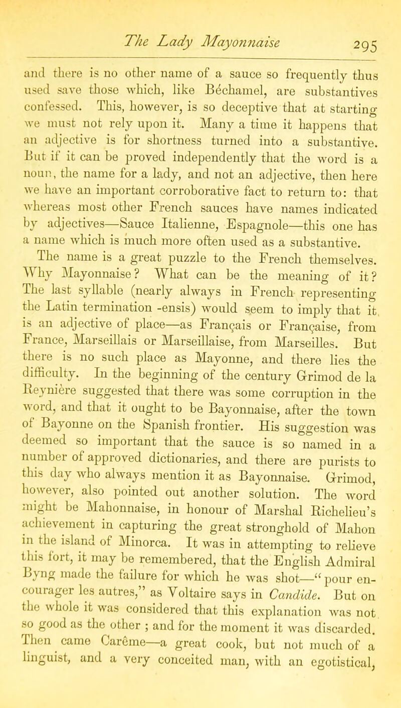 and there is no other name of a sauce so frequently thus used save those which, like Bechamel, are substantives confessed. This, however, is so deceptive that at starting we must not rely upon it. Many a time it happens that an adjective is for shortness turned into a substantive. But if it can be proved independently that the word is a noun, the name for a lady, and not an adjective, then here we have an important corroborative fact to return to: that whereas most other French sauces have names indicated by adjectives—Sauce Italienne, Espagnole—this one has a name which is much more often used as a substantive. The name is a great puzzle to the French themselves. Why Mayonnaise? What can be the meaning of it? The last syllable (nearly always in French representing the Latin termination -ensis) would seem to imply that it is an adjective of place—as Francais or Francaise, from France, Marseillais or Marseillaise, from Marseilles. But there is no such place as Mayonne, and there lies the difficulty. In the beginning of the century Grrimod de la Reyniere suggested that there was some corruption in the word, and that it ought to be Bayonnaise, after the town of Bayonne on the Spanish frontier. His suggestion was deemed so important that the sauce is so named in a number of approved dictionaries, and there are purists to this day who always mention it as Bayonnaise. Grrimod, however, also pointed out another solution. The word might be Mahonnaise, in honour of Marshal Richelieu’s achievement in capturing the great stronghold of Mahon in the island of Minorca. It was in attempting to relieve this lort, it may be remembered, that the English Admiral lJ.vnr! made the failure for which he was shot—“pour en- courager les autres,” as Voltaire says in Candide. But on the whole it was considered that this explanation was not so good as the other ; and for the moment it was discarded. Then came Careme a great cook, but not much of a linguist, and a very conceited man, with an egotistical,