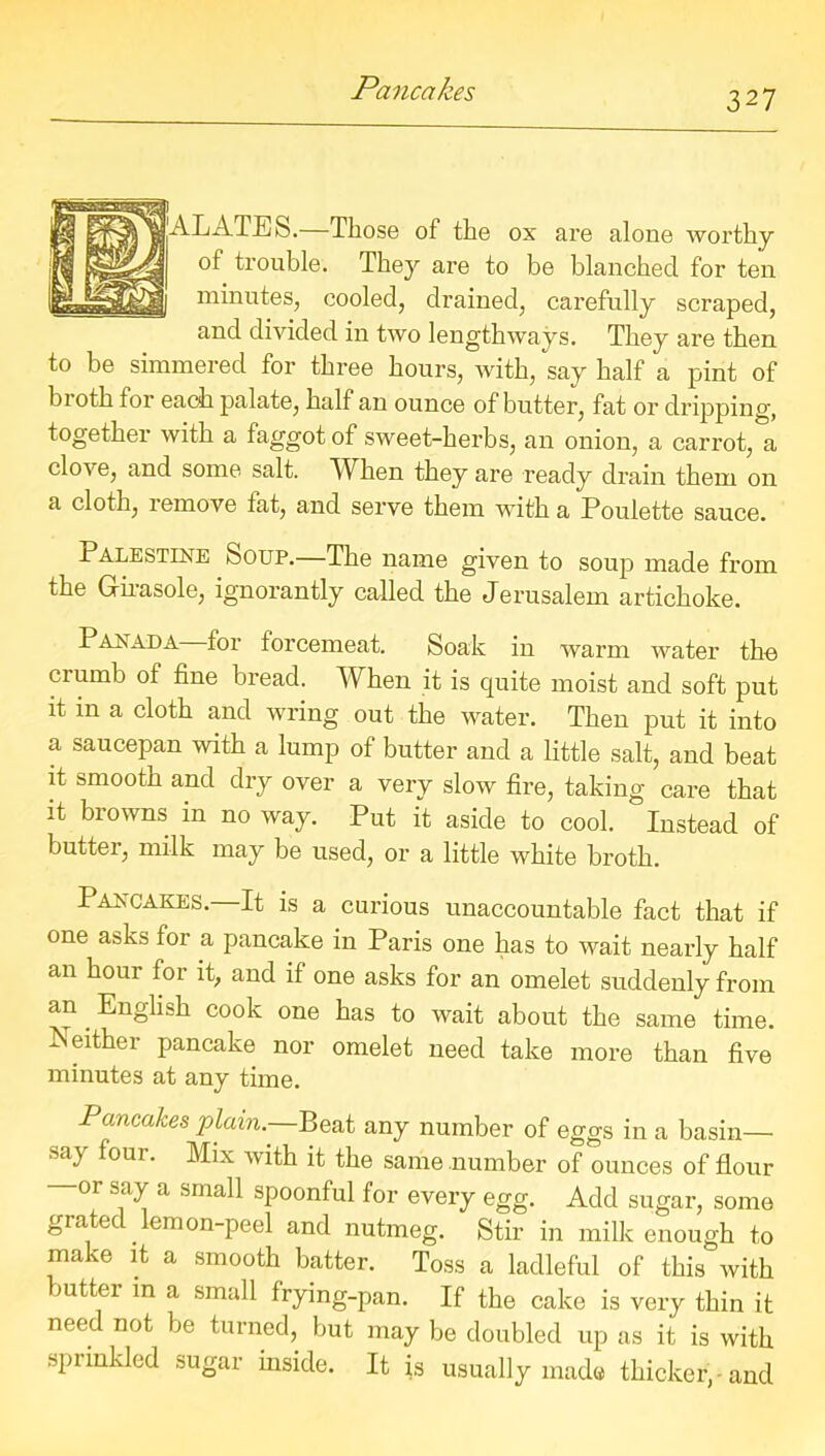 Pancakes ALATES.—Those of the ox are alone Avorthy of trouble. They are to be blanched for ten minutes, cooled, drained, carefully scraped, and divided in two lengthways. They are then to be simmered for three hours, with, say half a pint of broth tor each palate, half an ounce of butter, fat or dripping, together with a faggot of sweet-herbs, an onion, a carrot, a clove, and some salt. When they are ready drain them on a cloth, remove fat, and serve them with a Poulette sauce. Palestine Soup.—The name given to soup made from the Girasole, ignorantly called the Jerusalem artichoke. Panada for torcemeat. Soak in warm water the crumb of fine bread. When it is quite moist and soft put it in a cloth and wring out the water. Then put it into a saucepan with a lump of butter and a little salt, and beat it smooth and dry over a very slow fire, taking care that it browns in no way. Put it aside to cool. ‘ Instead of butter, milk may be used, or a little white broth. Pancakes.—It is a curious unaccountable fact that if one asks for a pancake in Paris one has to wait nearly half an hour for it, and if one asks for an omelet suddenly from an English cook one has to wait about the same time. Neither pancake nor omelet need take more than five minutes at any time. Pancakes plain.—Beat any number of eggs in a basin— sa) foui. Mix with it the same number of ounces of flour or say a small spoonful for every egg. Add sugar, some giatec emon-peel and nutmeg. Stir in milk enough to make it a smooth batter. Toss a ladleful of this with butter m a small frying-pan. If the cake is very thin it need not be turned, but may be doubled up as it is with sprinkled sugar inside. It is usually made thicker, -and