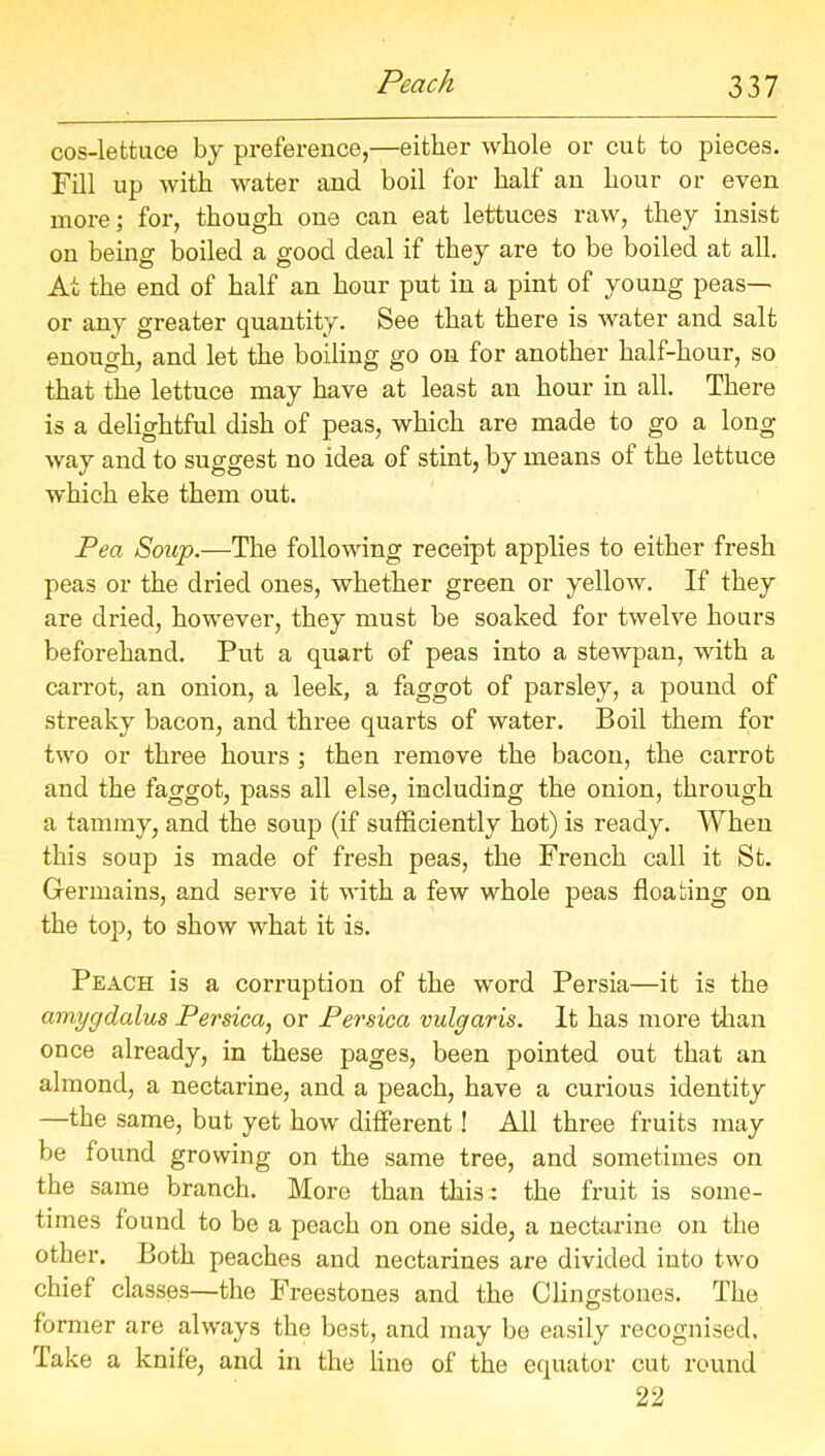 cos-lettuce by preference,—either whole or cut to pieces. Fill up with water and boil for half an hour or even more; for, though one can eat lettuces raw, they insist on being boiled a good deal if they are to be boiled at all. At the end of half an hour put in a pint of young peas— or any greater quantity. See that there is water and salt enough, and let the boiling go on for another half-hour, so that the lettuce may have at least an hour in all. There is a delightful dish of peas, which are made to go a long way and to suggest no idea of stint, by means of the lettuce which eke them out. Pea Soup.—The following receipt applies to either fresh peas or the dried ones, whether green or yellow. If they are dried, however, they must be soaked for twelve hours beforehand. Put a quart of peas into a stewpan, with a carrot, an onion, a leek, a faggot of parsley, a pound of streaky bacon, and three quarts of water. Boil them for two or three hours ; then remove the bacon, the carrot and the faggot, pass all else, including the onion, through a tammy, and the soup (if sufficiently hot) is ready. When this soup is made of fresh peas, the French call it St. Germains, and serve it with a few whole peas floating on the top, to show what it is. Peach is a corruption of the word Persia—it is the amygdalus Persica, or Persica vulgaris. It has more than once already, in these pages, been pointed out that an almond, a nectarine, and a peach, have a curious identity —the same, but yet how different! All three fruits may be found growing on the same tree, and sometimes on the same branch. More than this : the fruit is some- times found to be a peach on one side, a nectarine on the other. Both peaches and nectarines are divided into two chief classes—the Freestones and the Clingstones. The former are always the best, and may be easily recognised. Take a knife, and in the lino of the equator cut round 22