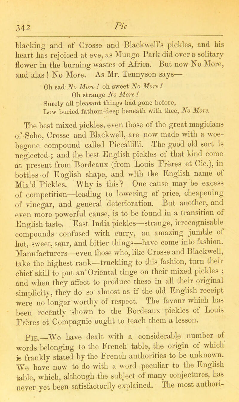 blacking and of Crosse and Blackwell’s pickles, and his heart has rejoiced at eve, as Mungo Park did over a solitary flower in the burning; wastes of Africa. But now No More, and alas ! No More. As Mr. Tennyson says— Oh sad No More ! oh sweet No More ! Oh strange No More ! Surely all pleasant things had gone before, Low buried fathom-deep beneath with thee, No More. The best mixed pickles, even those of the great magicians of Soho, Crosse and Blackwell, are now made with a woe- begone compound called Piccallilli. The good old sold, is neglected ; and the best English pickles of that kind come at present from Bordeaux (from Louis Freres et Cie.), in bottles of English shape, and with the English name of Mix’d Pickles. Why is this ? One cause may be excess of competition—leading to lowering of price, cheapening of vinegar, and general deterioration. But another, and even more powerful cause, is to be found in a transition ot English taste. East India pickles—strange, irrecognisable compounds confused with curry, an amazing jumble ot hot, sweet, sour, and bitter things—have come into fashion. Manufacturers—even those who, like Crosse and Blackwell, take the highest rank—truckling to this fashion, turn their chief skill to put an Oriental tinge on their mixed pickles ; and when they affect to produce these in all their original simplicity, they do so almost as if the old English receipt were no longer worthy of respect. The favour which has been recently shown to the Bordeaux pickles of Louis Freres et Compagnie ought to teach them a lesson. Pie.—We have dealt with a considerable number of words belonging to the French table, the origin of which is frankly stated by the French authorities to be unknown. We have now to do with a word peculiar to the English table, which, although the subject of many conjectures, has never yet been satisfactorily explained. The most authori-