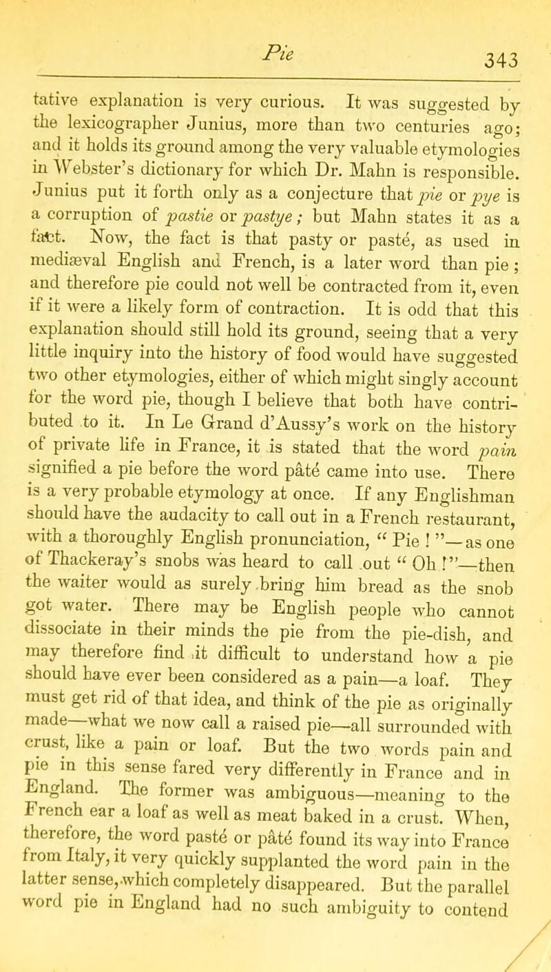 343 tative explanation is very curious. It was suggested by the lexicographer Junius, more than two centuries ago; and it holds its ground among the very valuable etymologies in Webster’s dictionary for which Dr. Malm is responsible. Junius put it forth only as a conjecture that pie or pye is a corruption of pastie or pastye; but Mahn states it as a t'afct. Now, the fact is that pasty or paste, as used in medieval English and French, is a later word than pie ; and therefore pie could not well be contracted from it, even if it were a likely form of contraction. It is odd that this explanation should still hold its ground, seeing that a very little inquiry into the history of food would have suggested two other etymologies, either of which might singly account for the word pie, though I believe that both have contri- buted to it. In Le Grand d Aussy’s work on the history of private life in France, it is stated that the word pain signified a pie before the word pate came into use. There is a very probable etymology at once. If any Englishman should have the audacity to call out in a French restaurant, with a thoroughly English pronunciation, “ Pie ! as one of Thackeray’s snobs was heard to call out “ Oh 1” -then the waiter would as surely .bring him bread as the snob got water. There may be English people who cannot dissociate in their minds the pie from the pie-dish, and may therefore find it difficult to understand how a pie should have ever been considered as a pain—a loaf. They must get rid of that idea, and think of the pie as originally made—what we now call a raised pie—all surrounded with crust, like a pain or loaf. But the two words pain and pie in this sense fared very differently in France and in England. The former was ambiguous—meaning to the French ear a loaf as well as meat baked in a crush When, thei efore, the word paste or patd found its way into France from Italy, it very quickly supplanted the word pain in the latter sense,.which completely disappeared. But the parallel word pie in England had no such ambiguity to contend