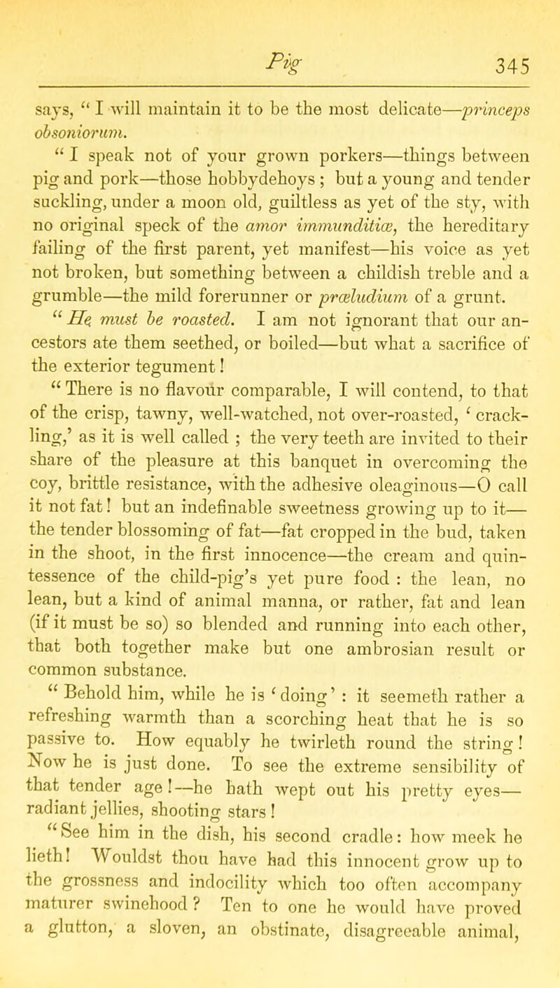 says, “ I will maintain it to be the most delicate—princeps obsoniorum. “ I speak not of your grown porkers—things between pig and pork—those hobbydehoys ; but a young and tender suckling, under a moon old, guiltless as yet of the sty, with no original speck of the amor im?nunditice, the hereditary failing of the first parent, yet manifest—his voice as yet not broken, but something between a childish treble and a grumble—the mild forerunner or prceludium of a grunt. “ Ho must be roasted. I am not ignorant that our an- cestors ate them seethed, or boiled—but what a sacrifice of the exterior tegument! “ There is no flavour comparable, I will contend, to that of the crisp, tawny, well-watched, not over-roasted, ‘ crack- ling,’ as it is well called ; the very teeth are invited to their share of the pleasure at this banquet in overcoming the coy, brittle resistance, with the adhesive oleaginous—0 call it not fat! but an indefinable sweetness growing up to it— the tender blossoming of fat—fat cropped in the bud, taken in the shoot, in the first innocence—the cream and quin- tessence of the child-pig’s yet pure food : the lean, no lean, but a kind of animal manna, or rather, fat and lean (if it must be so) so blended and running into each other, that both together make but one ambrosian result or common substance. u Behold him, while he is ‘ doing’ : it seemeth rather a refreshing warmth than a scorching heat that he is so passive to. How equably he twirleth round the string! Now he is just done. To see the extreme sensibility of that tender age!—he hath wept out his pretty eyes— radiant jellies, shooting stars! “ See him in the dish, his second cradle: how meek he lieth! Wouldst thou have had this innocent grow up to the grossness and indocility which too often accompany maturer swinehood ? Ten to one he would have proved a glutton, a sloven, an obstinate, disagreeable animal,