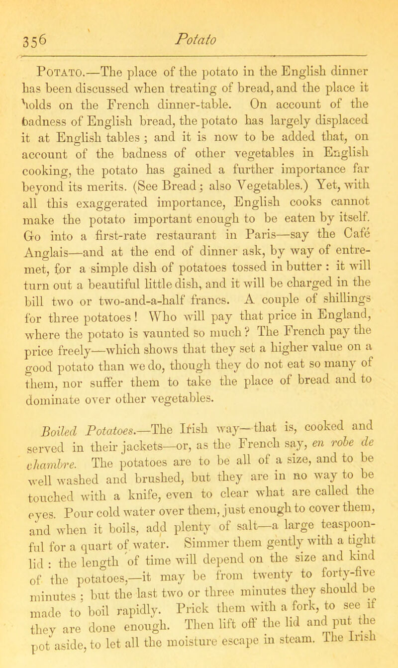 Potato.—The place of the potato in the English dinner has been discussed when treating of bread, and the place it holds on the French dinner-table. On account of the badness of English bread, the potato has largely displaced it at Eno-lish tables : and it is now to be added that, on account of the badness of other vegetables in English cooking, the potato has gained a further importance far beyond its merits. (See Bread; also Vegetables.) Yet, with all this exaggerated importance, English cooks cannot make the potato important enough to be eaten by itself. Gro into a first-rate restaurant in Paris—say the Cafe Anglais—and at the end of dinner ask, by way of entre- met, for a simple dish of potatoes tossed in butter : it will turn out a beautiful little dish, and it will be charged in the bill two or two-and-a-half francs. A couple of shillings for three potatoes ! Who will pay that price in England, where the potato is vaunted so much ? The French pay the price freely—which shows that they set a higher value on a good potato than we do, though they do not eat so many of them, nor suffer them to take the place of bread and to dominate over other vegetables. Boiled Potatoes.—The Ifish way—that is, cooked and served in their jackets—or, as the French say, en robe de chambre. The potatoes are to be all of a size, and to be well washed and brushed, but they are in no way to be touched with a knife, even to clear what are called the eyes. Pour cold water over them, just enough to cover them, and when it boils, add plenty of salt—a large teaspoon- ful for a quart of water. Simmer them gently with a tight lid : the length of time will depend on the size and kind of the potatoes,—it may be from twenty to forty-five minutes ; but the last two or three minutes they should be made to’ boil rapidly. Prick them with a fork, to see if they are done enough. Then lift off the lid and put the pot aside, to let all the moisture escape m steam. The insb