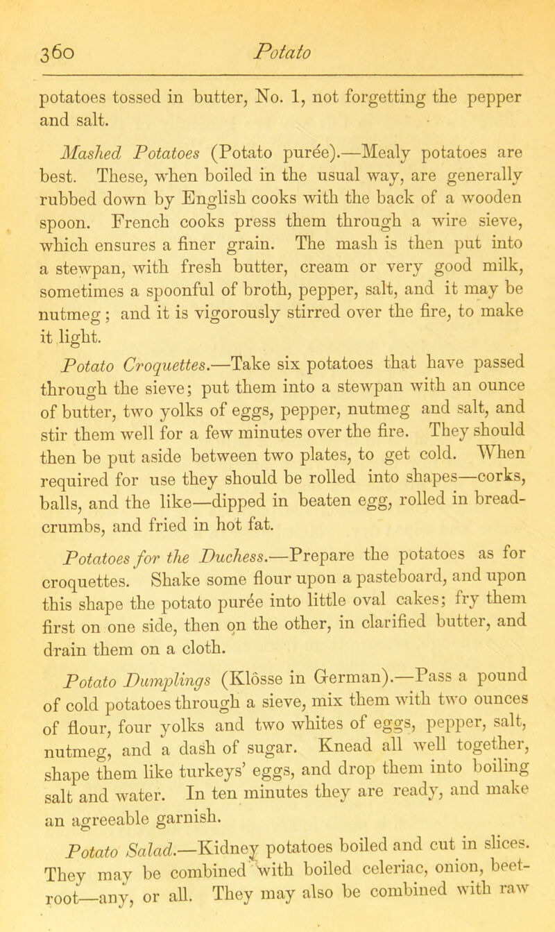 potatoes tossed in butter, No. 1, not forgetting the pepper and salt. Hashed Potatoes (Potato purde).—Mealy potatoes are best. These, when boiled in the usual way, are generally rubbed down by English cooks with the back of a wooden spoon. French cooks press them through a wire sieve, which ensures a finer grain. The mash is then put into a stewpan, with fresh butter, cream or very good milk, sometimes a spoonful of broth, pepper, salt, and it may be nutmeg; and it is vigorously stirred over the fire, to make it light. Potato Croquettes.—Take six potatoes that have passed through the sieve; put them into a stewpan with an ounce of butter, two yolks of eggs, pepper, nutmeg and salt, and stir them well for a few minutes over the fire. They should then be put aside between two plates, to get cold. When required for use they should be rolled into shapes corks, balls, and the like—dipped in beaten egg, rolled in bread- crumbs, and fried in hot fat. Potatoes for the Ptuchess.—Prepare the potatoes as for croquettes. Shake some flour upon a pasteboard, and upon this shape the potato puree into little oval cakes; fry them first on one side, then on the other, in clarified butter, and drain them on a cloth. Potato Dumqolings (Klosse in German). Pass a pound of cold potatoes through a sieve, mix them with two ounces of flour, four yolks and two whites of eggs, pepper, salt, nutmeg, and a dash of sugar. Knead all well together, shape them like turkeys’ eggs, and drop them into boiling salt and water. In ten minutes they are ready, and make an agreeable garnish. Potato Salad.—Kidney potatoes boiled and cut m slices. They may be combined with boiled celeriac, onion, beet- root—any, or all. They may also be combined with raw